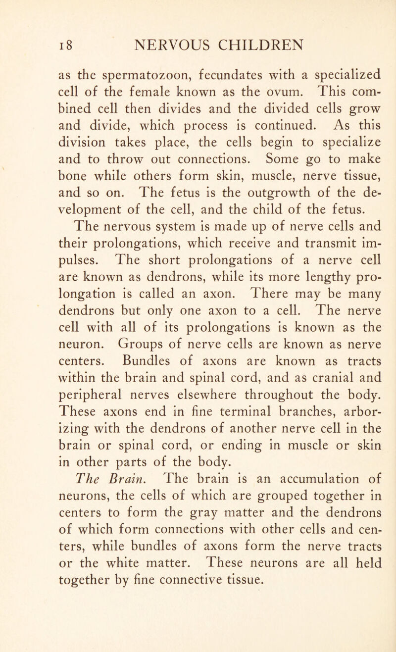 as the spermatozoon, fecundates with a specialized cell of the female known as the ovum. This com¬ bined cell then divides and the divided cells grow and divide, which process is continued. As this division takes place, the cells begin to specialize and to throw out connections. Some go to make bone while others form skin, muscle, nerve tissue, and so on. The fetus is the outgrowth of the de¬ velopment of the cell, and the child of the fetus. The nervous system is made up of nerve cells and their prolongations, which receive and transmit im¬ pulses. The short prolongations of a nerve cell are known as dendrons, while its more lengthy pro¬ longation is called an axon. There may be many dendrons but only one axon to a cell. The nerve cell with all of its prolongations is known as the neuron. Groups of nerve cells are known as nerve centers. Bundles of axons are known as tracts within the brain and spinal cord, and as cranial and peripheral nerves elsewhere throughout the body. These axons end in fine terminal branches, arbor¬ izing with the dendrons of another nerve cell in the brain or spinal cord, or ending in muscle or skin in other parts of the body. The Brain. The brain is an accumulation of neurons, the cells of which are grouped together in centers to form the gray matter and the dendrons of which form connections with other cells and cen¬ ters, while bundles of axons form the nerve tracts or the white matter. These neurons are all held together by fine connective tissue.