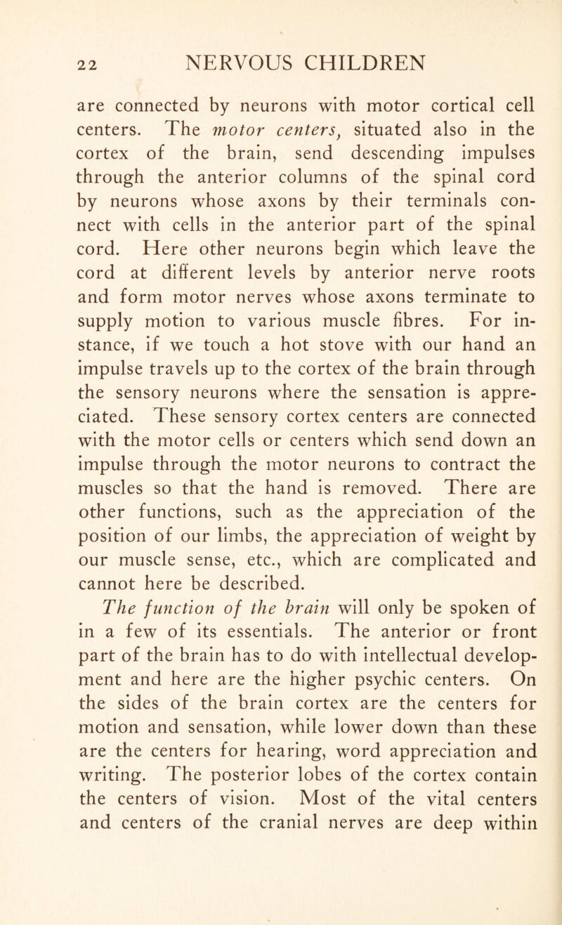 are connected by neurons with motor cortical cell centers. The motor centers} situated also in the cortex of the brain, send descending impulses through the anterior columns of the spinal cord by neurons whose axons by their terminals con¬ nect with cells in the anterior part of the spinal cord. Here other neurons begin which leave the cord at different levels by anterior nerve roots and form motor nerves whose axons terminate to supply motion to various muscle fibres. For in¬ stance, if we touch a hot stove with our hand an impulse travels up to the cortex of the brain through the sensory neurons where the sensation is appre¬ ciated. These sensory cortex centers are connected with the motor cells or centers which send down an impulse through the motor neurons to contract the muscles so that the hand is removed. There are other functions, such as the appreciation of the position of our limbs, the appreciation of weight by our muscle sense, etc., which are complicated and cannot here be described. The function of the brain will only be spoken of in a few of its essentials. The anterior or front part of the brain has to do with intellectual develop¬ ment and here are the higher psychic centers. On the sides of the brain cortex are the centers for motion and sensation, while lower down than these are the centers for hearing, word appreciation and writing. The posterior lobes of the cortex contain the centers of vision. Most of the vital centers and centers of the cranial nerves are deep within