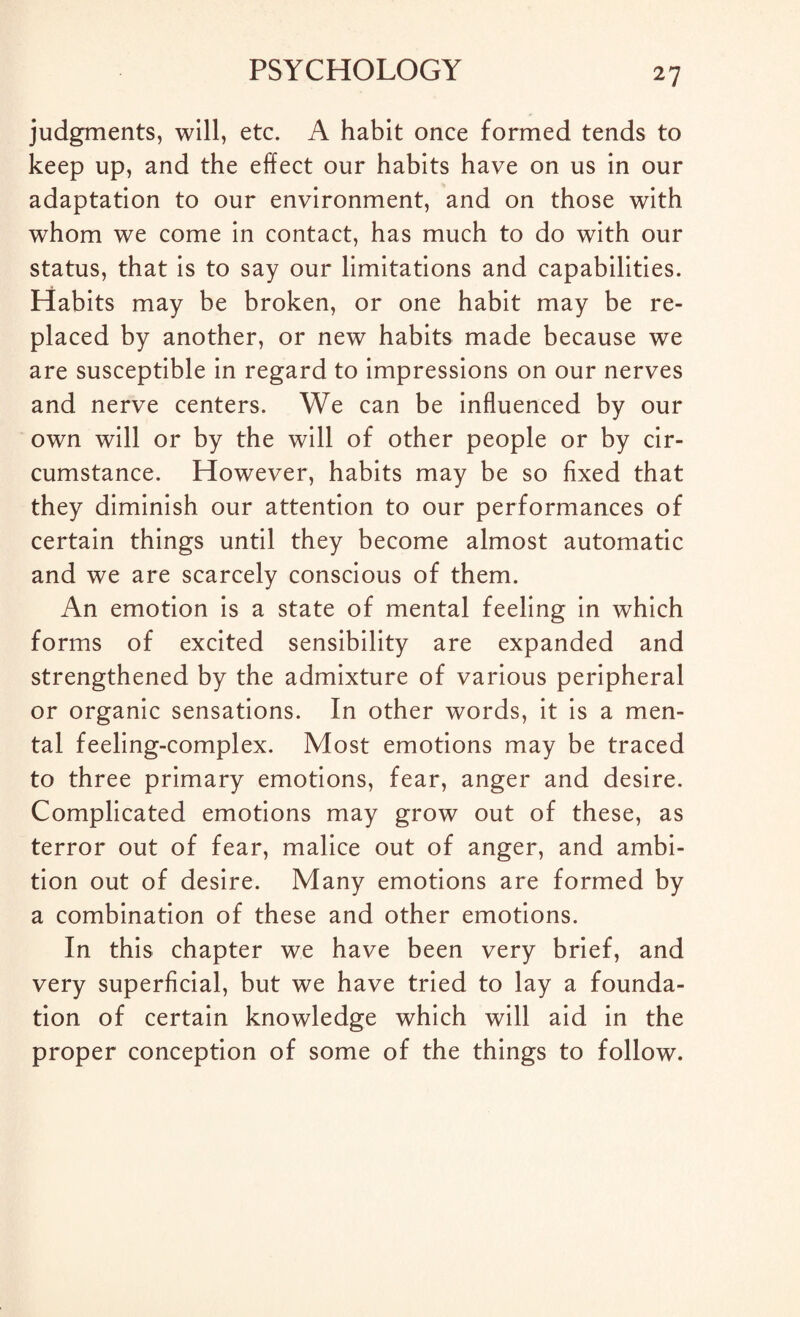 judgments, will, etc. A habit once formed tends to keep up, and the effect our habits have on us in our adaptation to our environment, and on those with whom we come in contact, has much to do with our status, that is to say our limitations and capabilities. Habits may be broken, or one habit may be re¬ placed by another, or new habits made because we are susceptible in regard to impressions on our nerves and nerve centers. We can be influenced by our own will or by the will of other people or by cir¬ cumstance. However, habits may be so fixed that they diminish our attention to our performances of certain things until they become almost automatic and we are scarcely conscious of them. An emotion is a state of mental feeling in which forms of excited sensibility are expanded and strengthened by the admixture of various peripheral or organic sensations. In other words, it is a men¬ tal feeling-complex. Most emotions may be traced to three primary emotions, fear, anger and desire. Complicated emotions may grow out of these, as terror out of fear, malice out of anger, and ambi¬ tion out of desire. Many emotions are formed by a combination of these and other emotions. In this chapter we have been very brief, and very superficial, but we have tried to lay a founda¬ tion of certain knowledge which will aid in the proper conception of some of the things to follow.