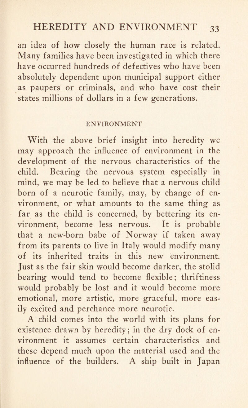 an idea of how closely the human race is related. Many families have been investigated in which there have occurred hundreds of defectives who have been absolutely dependent upon municipal support either as paupers or criminals, and who have cost their states millions of dollars in a few generations. ENVIRONMENT With the above brief insight into heredity we may approach the influence of environment in the development of the nervous characteristics of the child. Bearing the nervous system especially in mind, we may be led to believe that a nervous child born of a neurotic family, may, by change of en¬ vironment, or what amounts to the same thing as far as the child is concerned, by bettering its en¬ vironment, become less nervous. It is probable that a new-born babe of Norway if taken away from its parents to live in Italy would modify many of its inherited traits in this new environment. Just as the fair skin would become darker, the stolid bearing would tend to become flexible; thriftiness would probably be lost and it would become more emotional, more artistic, more graceful, more eas¬ ily excited and perchance more neurotic. A child comes into the world with its plans for existence drawn by heredity; in the dry dock of en¬ vironment it assumes certain characteristics and these depend much upon the material used and the influence of the builders. A ship built in Japan