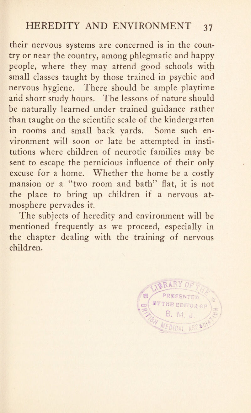 their nervous systems are concerned is in the coun¬ try or near the country, among phlegmatic and happy people, where they may attend good schools with small classes taught by those trained in psychic and nervous hygiene. There should be ample playtime and short study hours. The lessons of nature should be naturally learned under trained guidance rather than taught on the scientific scale of the kindergarten in rooms and small back yards. Some such en¬ vironment will soon or late be attempted in insti¬ tutions where children of neurotic families may be sent to escape the pernicious influence of their only excuse for a home. Whether the home be a costly mansion or a “two room and bath” flat, it is not the place to bring up children if a nervous at¬ mosphere pervades it. The subjects of heredity and environment will be mentioned frequently as we proceed, especially in the chapter dealing with the training of nervous children.