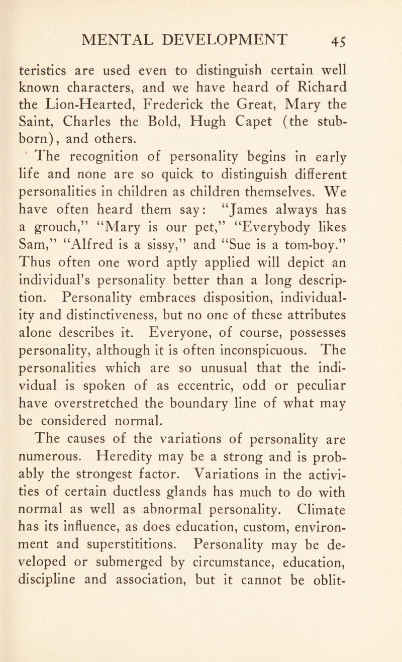 teristics are used even to distinguish certain well known characters, and we have heard of Richard the Lion-Hearted, Frederick the Great, Mary the Saint, Charles the Bold, Hugh Capet (the stub¬ born), and others. The recognition of personality begins in early life and none are so quick to distinguish different personalities in children as children themselves. We have often heard them say: “James always has a grouch,” “Mary is our pet,” “Everybody likes Sam,” “Alfred is a sissy,” and “Sue is a tom-boy.” Thus often one word aptly applied will depict an individual’s personality better than a long descrip¬ tion. Personality embraces disposition, individual¬ ity and distinctiveness, but no one of these attributes alone describes it. Everyone, of course, possesses personality, although it is often inconspicuous. The personalities which are so unusual that the indi¬ vidual is spoken of as eccentric, odd or peculiar have overstretched the boundary line of what may be considered normal. The causes of the variations of personality are numerous. Heredity may be a strong and is prob¬ ably the strongest factor. Variations in the activi¬ ties of certain ductless glands has much to do with normal as well as abnormal personality. Climate has its influence, as does education, custom, environ¬ ment and superstititions. Personality may be de¬ veloped or submerged by circumstance, education, discipline and association, but it cannot be oblit-