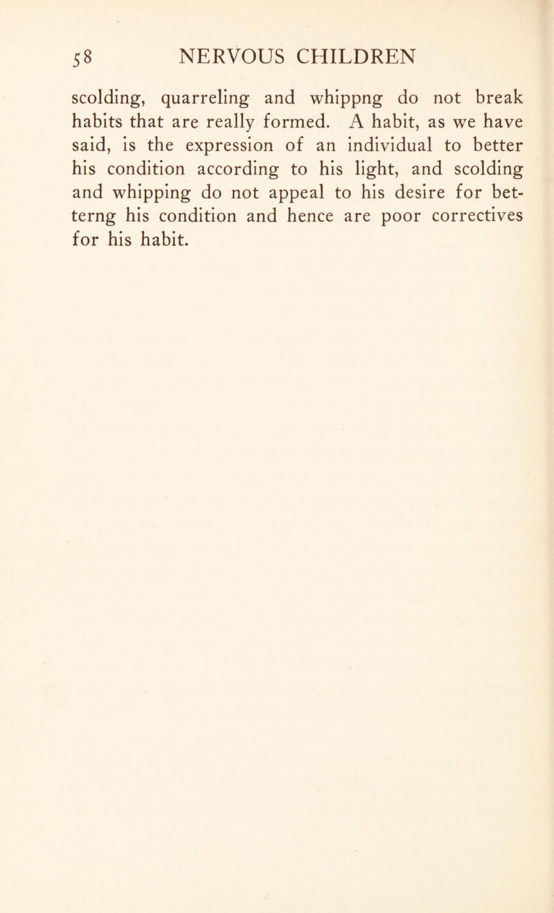 scolding, quarreling and whippng do not break habits that are really formed. A habit, as we have said, is the expression of an individual to better his condition according to his light, and scolding and whipping do not appeal to his desire for bet- terng his condition and hence are poor correctives for his habit.