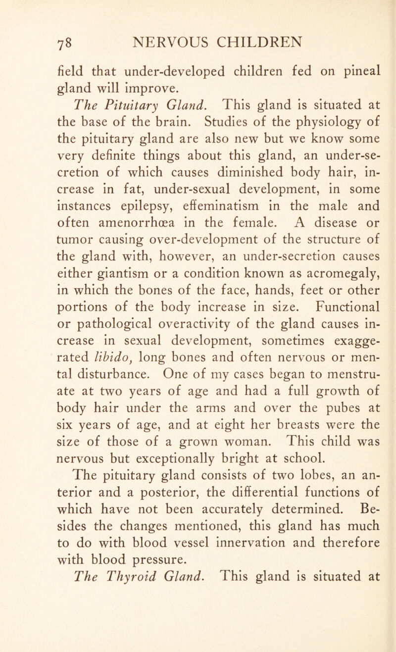 field that under-developed children fed on pineal gland will improve. The Pituitary Gland. This gland is situated at the base of the brain. Studies of the physiology of the pituitary gland are also new but we know some very definite things about this gland, an under-se¬ cretion of which causes diminished body hair, in¬ crease in fat, under-sexual development, in some instances epilepsy, effeminatism in the male and often amenorrhoea in the female. A disease or tumor causing over-development of the structure of the gland with, however, an under-secretion causes either giantism or a condition known as acromegaly, in which the bones of the face, hands, feet or other portions of the body increase in size. Functional or pathological overactivity of the gland causes in¬ crease in sexual development, sometimes exagge¬ rated libidof long bones and often nervous or men¬ tal disturbance. One of my cases began to menstru¬ ate at two years of age and had a full growth of body hair under the arms and over the pubes at six years of age, and at eight her breasts were the size of those of a grown woman. This child was nervous but exceptionally bright at school. The pituitary gland consists of two lobes, an an¬ terior and a posterior, the differential functions of which have not been accurately determined. Be¬ sides the changes mentioned, this gland has much to do with blood vessel innervation and therefore with blood pressure. The Thyroid Gland. This gland is situated at