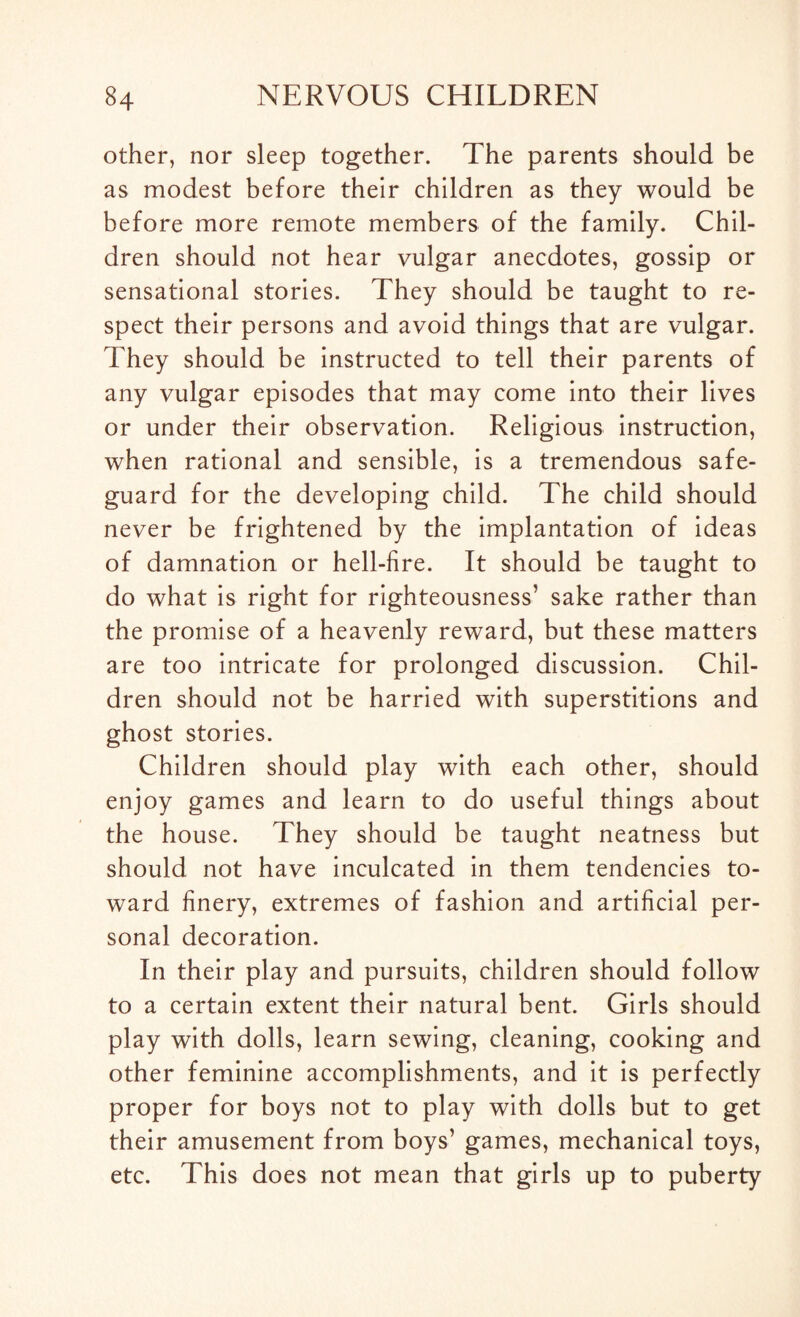 other, nor sleep together. The parents should be as modest before their children as they would be before more remote members of the family. Chil¬ dren should not hear vulgar anecdotes, gossip or sensational stories. They should be taught to re¬ spect their persons and avoid things that are vulgar. They should be instructed to tell their parents of any vulgar episodes that may come into their lives or under their observation. Religious instruction, when rational and sensible, is a tremendous safe¬ guard for the developing child. The child should never be frightened by the implantation of ideas of damnation or hell-fire. It should be taught to do what is right for righteousness’ sake rather than the promise of a heavenly reward, but these matters are too intricate for prolonged discussion. Chil¬ dren should not be harried with superstitions and ghost stories. Children should play with each other, should enjoy games and learn to do useful things about the house. They should be taught neatness but should not have inculcated in them tendencies to¬ ward finery, extremes of fashion and artificial per¬ sonal decoration. In their play and pursuits, children should follow to a certain extent their natural bent. Girls should play with dolls, learn sewing, cleaning, cooking and other feminine accomplishments, and it is perfectly proper for boys not to play with dolls but to get their amusement from boys’ games, mechanical toys, etc. This does not mean that girls up to puberty