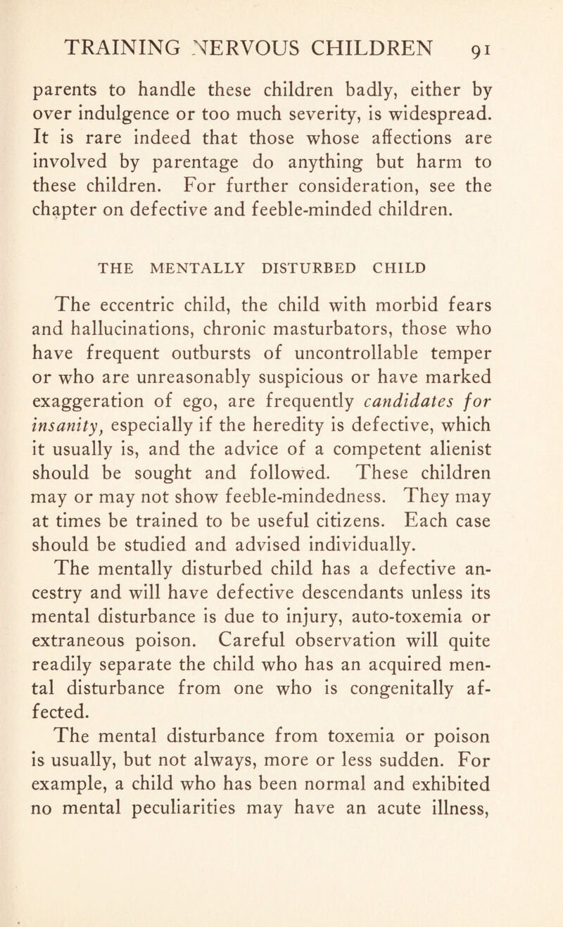 parents to handle these children badly, either by over indulgence or too much severity, is widespread. It is rare indeed that those whose affections are involved by parentage do anything but harm to these children. For further consideration, see the chapter on defective and feeble-minded children. THE MENTALLY DISTURBED CHILD The eccentric child, the child with morbid fears and hallucinations, chronic masturbators, those who have frequent outbursts of uncontrollable temper or who are unreasonably suspicious or have marked exaggeration of ego, are frequently candidates for insanity, especially if the heredity is defective, which it usually is, and the advice of a competent alienist should be sought and followed. These children may or may not show feeble-mindedness. They may at times be trained to be useful citizens. Each case should be studied and advised individually. The mentally disturbed child has a defective an¬ cestry and will have defective descendants unless its mental disturbance is due to injury, auto-toxemia or extraneous poison. Careful observation will quite readily separate the child who has an acquired men¬ tal disturbance from one who is congenitally af¬ fected. The mental disturbance from toxemia or poison is usually, but not always, more or less sudden. For example, a child who has been normal and exhibited no mental peculiarities may have an acute illness,