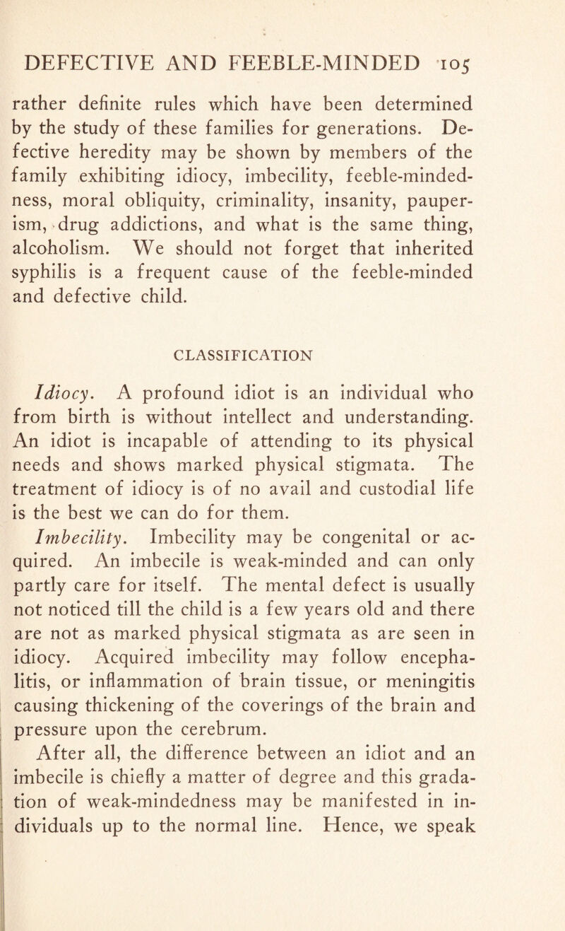 rather definite rules which have been determined by the study of these families for generations. De¬ fective heredity may be shown by members of the family exhibiting idiocy, imbecility, feeble-minded¬ ness, moral obliquity, criminality, insanity, pauper¬ ism, drug addictions, and what is the same thing, alcoholism. We should not forget that inherited syphilis is a frequent cause of the feeble-minded and defective child. CLASSIFICATION Idiocy. A profound idiot is an individual who from birth is without intellect and understanding. An idiot is incapable of attending to its physical needs and shows marked physical stigmata. The treatment of idiocy is of no avail and custodial life is the best we can do for them. Imbecility. Imbecility may be congenital or ac¬ quired. An imbecile is weak-minded and can only partly care for itself. The mental defect is usually not noticed till the child is a few years old and there are not as marked physical stigmata as are seen in idiocy. Acquired imbecility may follow encepha¬ litis, or inflammation of brain tissue, or meningitis causing thickening of the coverings of the brain and pressure upon the cerebrum. After all, the difference between an idiot and an imbecile is chiefly a matter of degree and this grada¬ tion of weak-mindedness may be manifested in in¬ dividuals up to the normal line. Hence, we speak