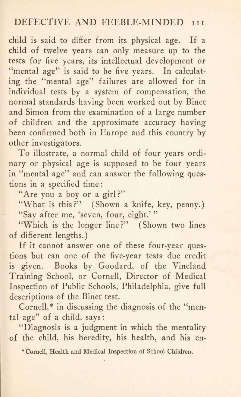 child is said to differ from its physical age. If a child of twelve years can only measure up to the tests for five years, its intellectual development or “mental age” is said to be five years. In calculat¬ ing the “mental age” failures are allowed for in individual tests by a system of compensation, the normal standards having been worked out by Binet and Simon from the examination of a large number of children and the approximate accuracy having been confirmed both in Europe and this country by other investigators. To illustrate, a normal child of four years ordi¬ nary or physical age is supposed to be four years in “mental age” and can answer the following ques¬ tions in a specified time: “Are you a boy or a girl?” “What is this?” (Shown a knife, key, penny.) “Say after me, ‘seven, four, eight.’ ” “Which is the longer line?” (Shown two lines of different lengths.) If it cannot answer one of these four-year ques¬ tions but can one of the five-year tests due credit is given. Books by Goodard, of the Vineland Training School, or Cornell, Director of Medical Inspection of Public Schools, Philadelphia, give full descriptions of the Binet test. Cornell,* in discussing the diagnosis of the “men¬ tal age” of a child, says: “Diagnosis is a judgment in which the mentality of the child, his heredity, his health, and his en- * Cornell, Health and Medical Inspection of School Children.