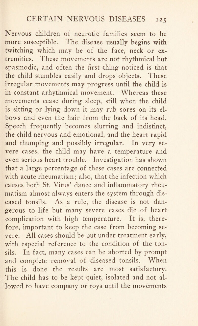 Nervous children of neurotic families seem to be more susceptible. The disease usually begins with twitching which may be of the face, neck or ex¬ tremities. These movements are not rhythmical but spasmodic, and often the first thing noticed is that the child stumbles easily and drops objects. These irregular movements may progress until the child is in constant arhythmical movement. Whereas these movements cease during sleep, still when the child is sitting or lying down it may rub sores on its el¬ bows and even the hair from the back of its head. Speech frequently becomes slurring and indistinct, the child nervous and emotional, and the heart rapid and thumping and possibly irregular. In very se¬ vere cases, the child may have a temperature and even serious heart trouble. Investigation has shown that a large percentage of these cases are connected with acute rheumatism; also, that the infection which causes both St. Vitus’ dance and inflammatory rheu¬ matism almost always enters the system through dis¬ eased tonsils. As a rule, the disease is not dan¬ gerous to life but many severe cases die of heart complication with high temperature. It is, there¬ fore, important to keep the case from becoming se¬ vere. All cases should be put under treatment early, with especial reference to the condition of the ton¬ sils. In fact, many cases can be aborted by prompt and complete removal of diseased tonsils. When this is done the results are most satisfactory. The child has to be kept quiet, isolated and not al¬ lowed to have company or toys until the movements