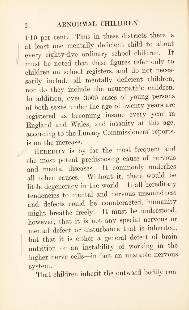 1-10 per cent. Thus in these districts there is at least one mentally deficient child to about every eighty-five ordinary school children. It must be noted that these figures refer only to children on school registers, and do not neces¬ sarily include all mentally deficient children, nor do they include the neuropathic children. In addition, over 3000 cases of young persons of both sexes under the age of twenty years are registered as becoming insane every year in England and Wales, and insanity at this age, according to the Lunacy Commissioners’ reports, is on the increase. Heredity is by far the most frequent and the most potent predisposing cause of nervous and mental diseases. It commonly underlies all other causes. Without it, there would be little degeneracy in the world. If all hereditary tendencies to mental and nervous unsoundness and defects could be counteracted, humanity might breathe freely. It must be understood, however, that it is not any special nervous or mental defect or disturbance that is inherited, but that it is either a general defect of brain nutrition or an instability of working in the higher nerve cells—in fact an unstable nervous system. That children inherit the outward bodily con-