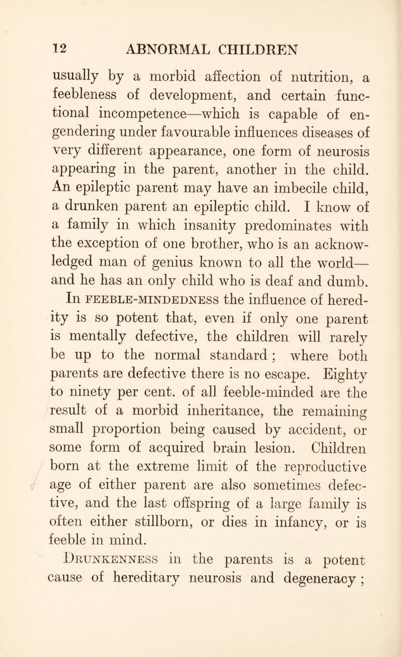 usually by a morbid affection of nutrition, a feebleness of development, and certain func¬ tional incompetence—which is capable of en¬ gendering under favourable influences diseases of very different appearance, one form of neurosis appearing in the parent, another in the child. An epileptic parent may have an imbecile child, a drunken parent an epileptic child. I know of a family in which insanity predominates with the exception of one brother, who is an acknow¬ ledged man of genius known to all the world— and he has an only child who is deaf and dumb. In feeble-mindedness the influence of hered¬ ity is so potent that, even if only one parent is mentally defective, the children will rarely be up to the normal standard ; where both parents are defective there is no escape. Eighty to ninety per cent, of all feeble-minded are the result of a morbid inheritance, the remaining small proportion being caused by accident, or some form of acquired brain lesion. Children born at the extreme limit of the reproductive age of either parent are also sometimes defec¬ tive, and the last offspring of a large family is often either stillborn, or dies in infancy, or is feeble in mind. Drunkenness in the parents is a potent cause of hereditary neurosis and degeneracy ;