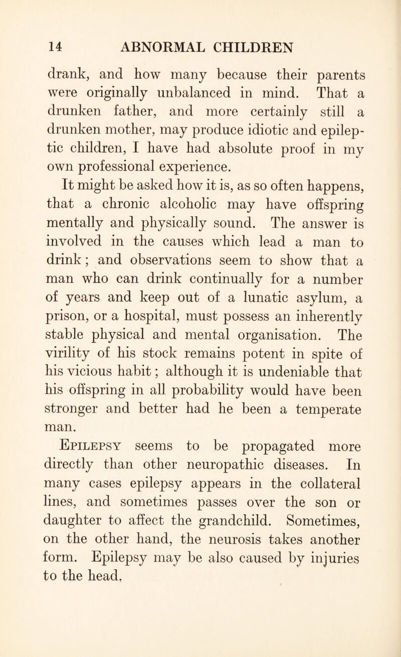 drank, and how many because their parents were originally unbalanced in mind. That a drunken father, and more certainly still a drunken mother, may produce idiotic and epilep¬ tic children, I have had absolute proof in my own professional experience. It might be asked how it is, as so often happens, that a chronic alcoholic may have offspring mentally and physically sound. The answer is involved in the causes which lead a man to drink; and observations seem to show that a man who can drink continually for a number of years and keep out of a lunatic asylum, a prison, or a hospital, must possess an inherently stable physical and mental organisation. The virility of his stock remains potent in spite of his vicious habit; although it is undeniable that his offspring in all probability would have been stronger and better had he been a temperate man. Epilepsy seems to be propagated more directly than other neuropathic diseases. In many cases epilepsy appears in the collateral lines, and sometimes passes over the son or daughter to affect the grandchild. Sometimes, on the other hand, the neurosis takes another form. Epilepsy may be also caused by injuries to the head,