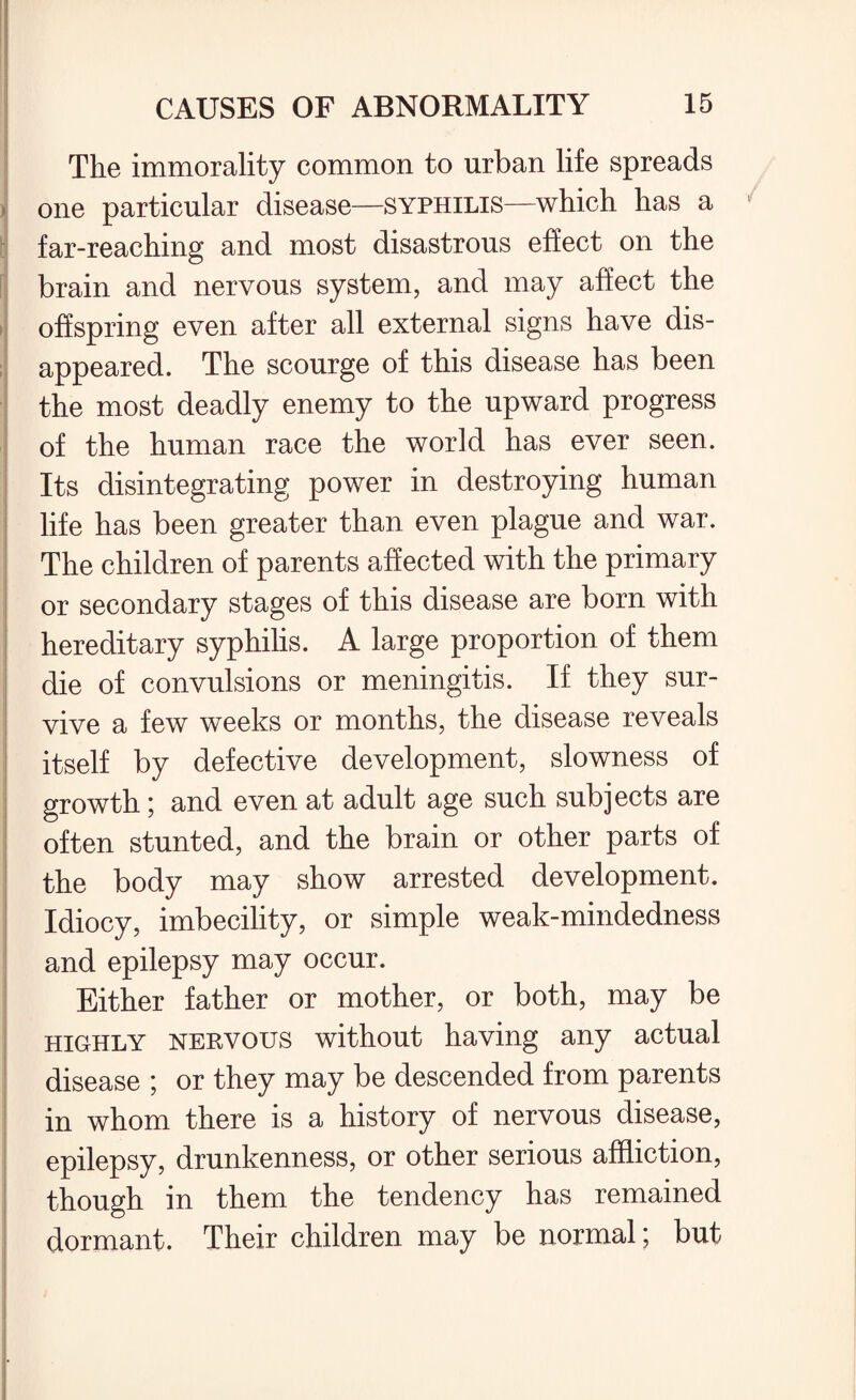 The immorality common to urban life spreads one particular disease—syphilis—which has a 1 far-reaching and most disastrous effect on the brain and nervous system, and may affect the offspring even after all external signs have dis¬ appeared. The scourge of this disease has been the most deadly enemy to the upward progress of the human race the world has ever seen. Its disintegrating power in destroying human life has been greater than even plague and war. The children of parents affected with the primary or secondary stages of this disease are born with hereditary syphilis. A large proportion of them die of convulsions or meningitis. If they sur¬ vive a few weeks or months, the disease reveals itself by defective development, slowness of growth; and even at adult age such subjects are often stunted, and the brain or other parts of the body may show arrested development. Idiocy, imbecility, or simple weak-mindedness and epilepsy may occur. Either father or mother, or both, may be highly nervous without having any actual disease ; or they may be descended from parents in whom there is a history of nervous disease, epilepsy, drunkenness, or other serious affliction, though in them the tendency has remained dormant. Their children may be normal; but