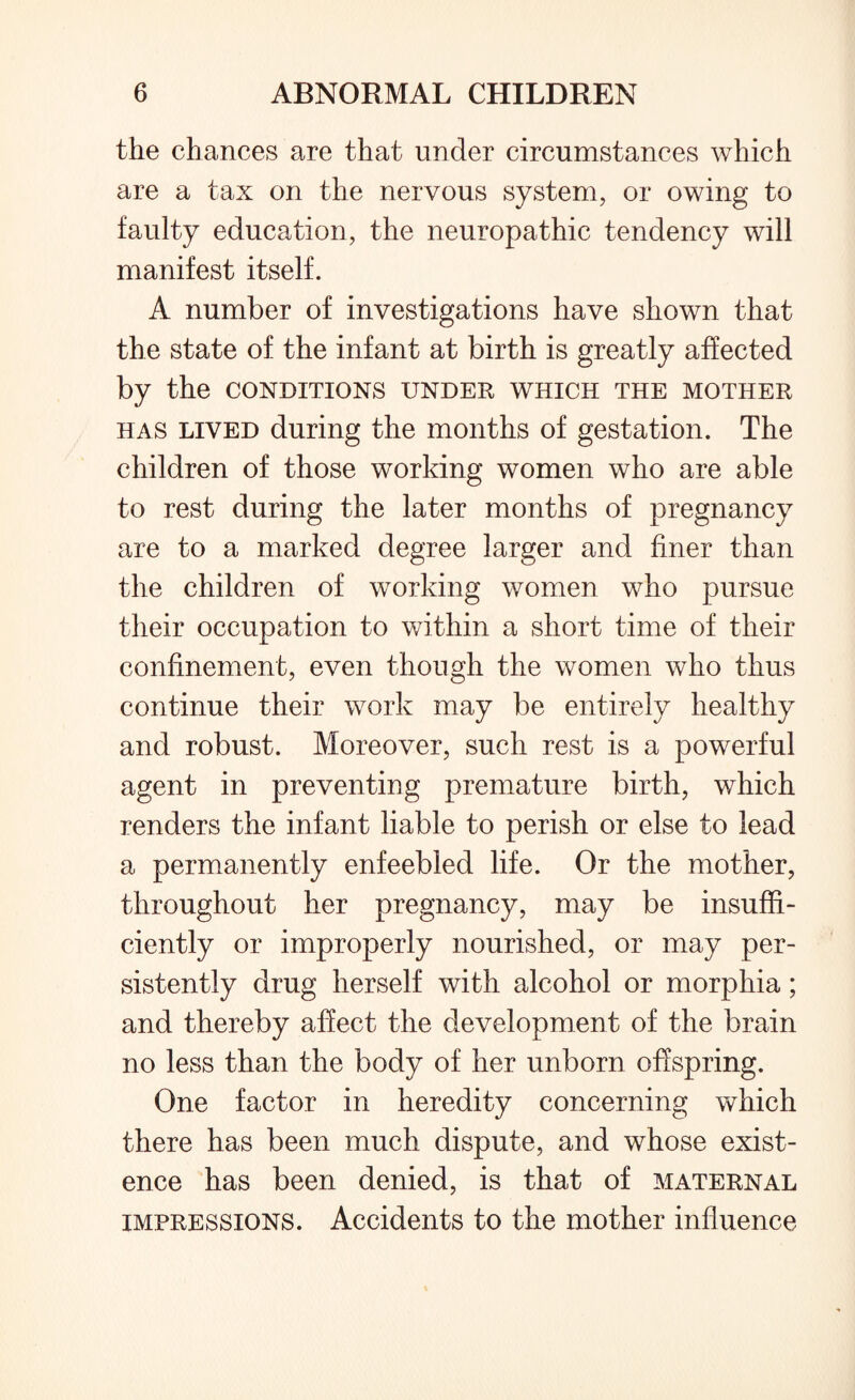 the chances are that under circumstances which are a tax on the nervous system, or owing to faulty education, the neuropathic tendency will manifest itself. A number of investigations have shown that the state of the infant at birth is greatly affected by the conditions under which the mother has lived during the months of gestation. The children of those working women who are able to rest during the later months of pregnancy are to a marked degree larger and finer than the children of working women who pursue their occupation to within a short time of their confinement, even though the women who thus continue their work may be entirely healthy and robust. Moreover, such rest is a powerful agent in preventing premature birth, which renders the infant liable to perish or else to lead a permanently enfeebled life. Or the mother, throughout her pregnancy, may be insuffi¬ ciently or improperly nourished, or may per¬ sistently drug herself with alcohol or morphia; and thereby affect the development of the brain no less than the body of her unborn offspring. One factor in heredity concerning which there has been much dispute, and whose exist¬ ence has been denied, is that of maternal impressions. Accidents to the mother influence