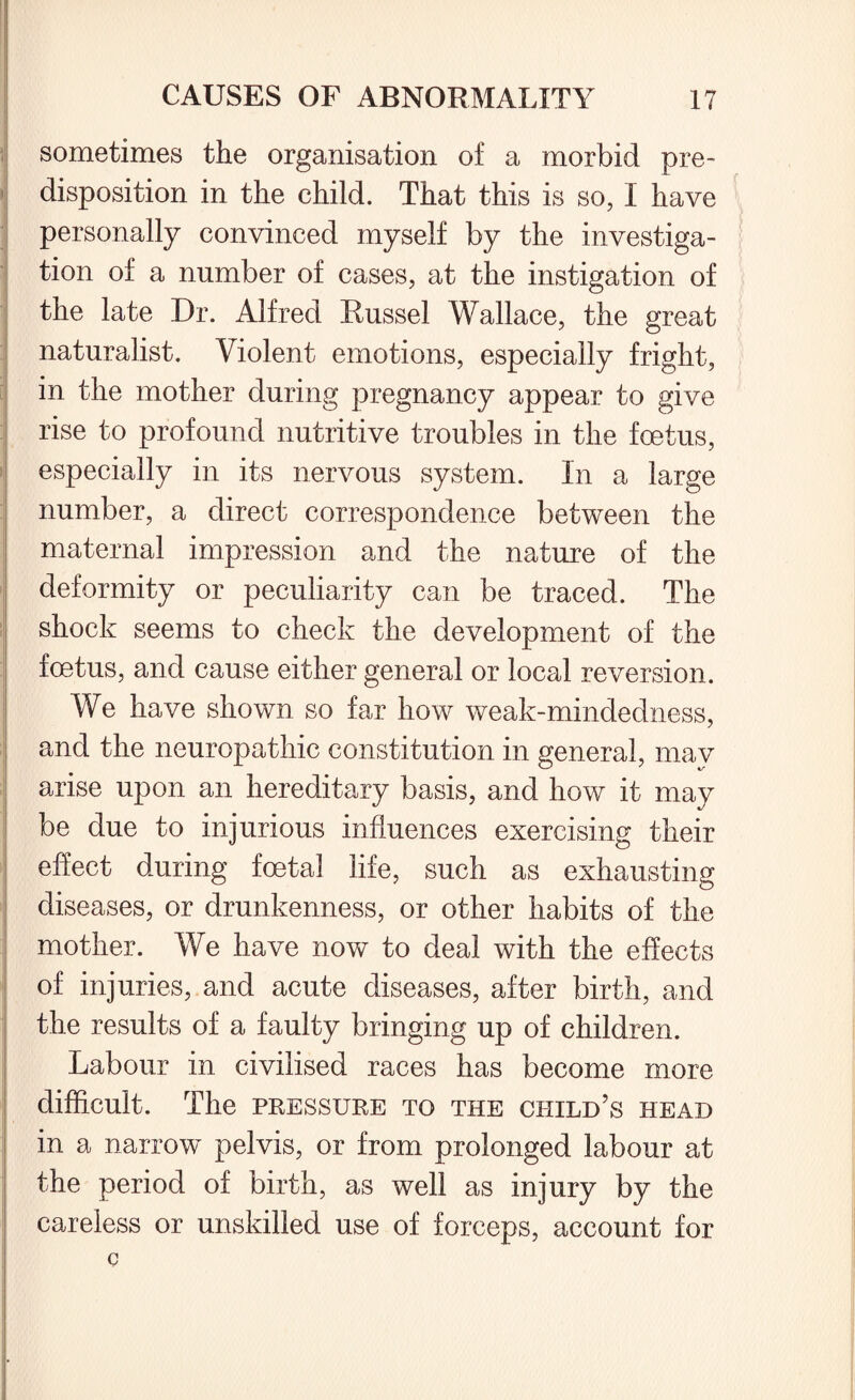 sometimes the organisation of a morbid pre¬ disposition in the child. That this is so, I have personally convinced myself by the investiga¬ tion of a number of cases, at the instigation of the late Dr. Alfred Russel Wallace, the great naturalist. Violent emotions, especially fright, in the mother during pregnancy appear to give rise to profound nutritive troubles in the foetus, especially in its nervous system. In a large number, a direct correspondence between the maternal impression and the nature of the deformity or peculiarity can be traced. The shock seems to check the development of the foetus, and cause either general or local reversion. We have shown so far how weak-mindedness, and the neuropathic constitution in general, may arise upon an hereditary basis, and how it may be due to injurious influences exercising their effect during foetal life, such as exhausting diseases, or drunkenness, or other habits of the mother. We have now to deal with the effects of injuries, and acute diseases, after birth, and the results of a faulty bringing up of children. Labour in civilised races has become more difficult. The pressure to the child’s head in a narrow pelvis, or from prolonged labour at the period of birth, as well as injury by the careless or unskilled use of forceps, account for c