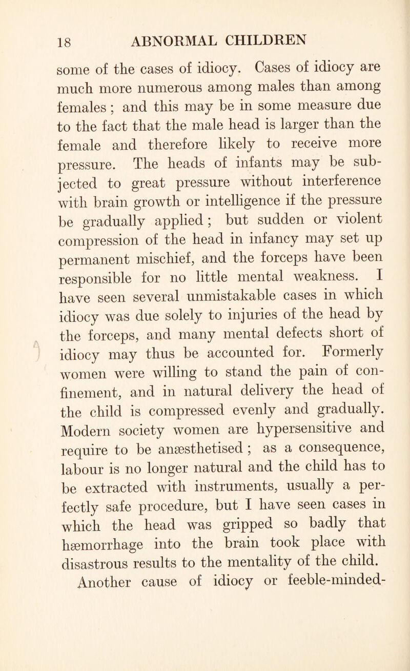 some of the cases of idiocy. Cases of idiocy are much more numerous among males than among females ; and this may be in some measure due to the fact that the male head is larger than the female and therefore likely to receive more pressure. The heads of infants may be sub¬ jected to great pressure without interference with brain growth or intelligence if the pressure be gradually applied ; but sudden or violent compression of the head in infancy may set up permanent mischief, and the forceps have been responsible for no little mental weakness. I have seen several unmistakable cases in which idiocy was due solely to injuries of the head by the forceps, and many mental defects short of idiocy may thus be accounted for. Formerly women were willing to stand the pain of con¬ finement, and in natural delivery the head of the child is compressed evenly and gradually. Modern society women are hypersensitive and require to be anaesthetised ; as a consequence, labour is no longer natural and the child has to be extracted with instruments, usually a per¬ fectly safe procedure, but I have seen cases in which the head was gripped so badly that haemorrhage into the brain took place with disastrous results to the mentality of the child. Another cause of idiocy or feeble-minded-