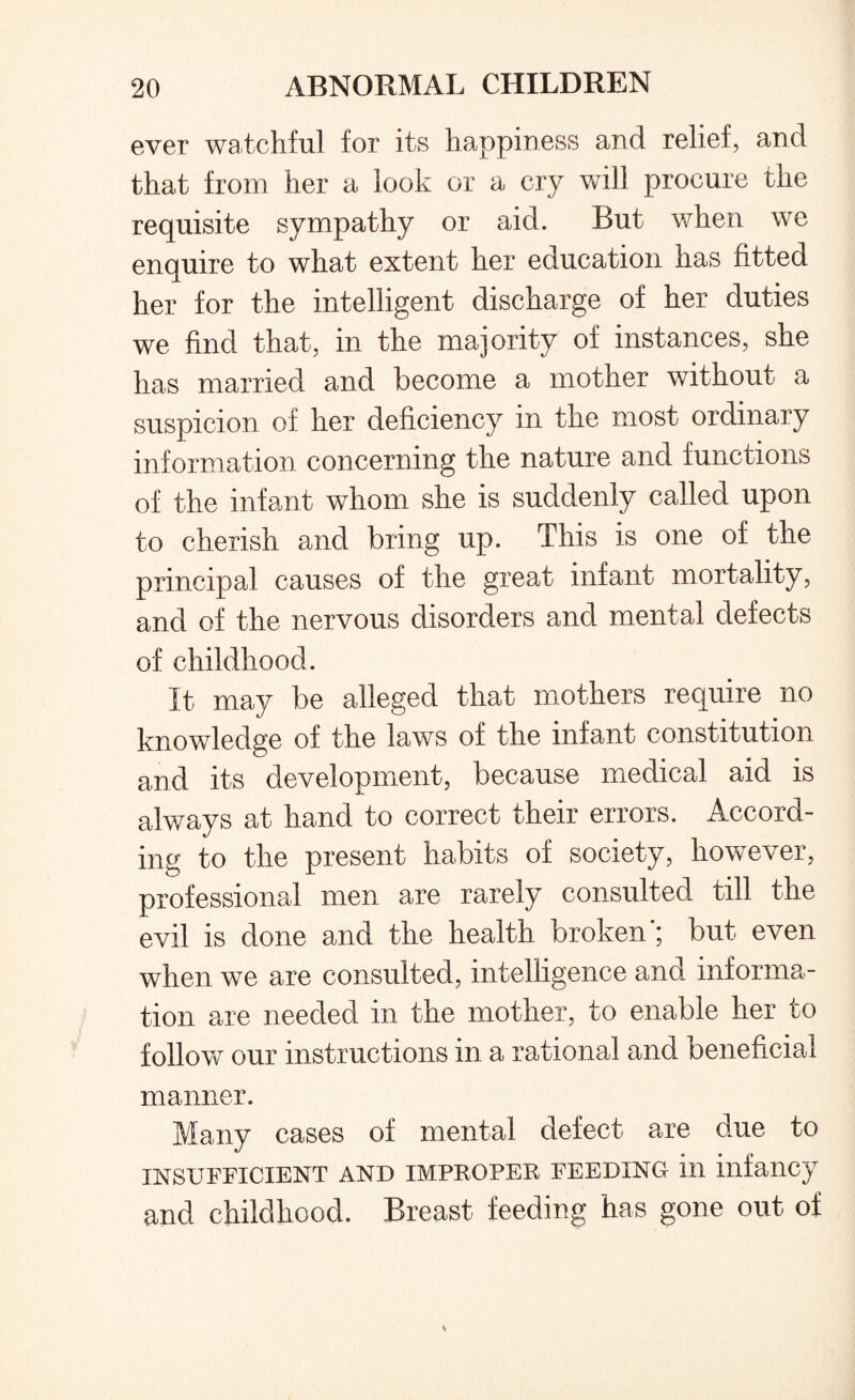 ever watchful for its happiness and relief, and that from her a look or a cry will procure the requisite sympathy or aid. But when we enquire to what extent her education has fitted her for the intelligent discharge of her duties we find that, in the majority of instances, she has married and become a mother without a suspicion of her deficiency in the most ordinary information concerning the nature and functions of the infant whom she is suddenly called upon to cherish and bring up. This is one of the principal causes of the great infant mortality, and of the nervous disorders and mental defects of childhood. It may be alleged that mothers require no knowledge of the laws of the infant constitution and its development, because medical aid is always at hand to correct their errors. Accord¬ ing to the present habits of society, however, professional men are rarely consulted till the evil is done and the health broken ; but even when we are consulted, intelligence and informa¬ tion are needed in the mother, to enable her to follow our instructions in a rational and beneficial manner. Many cases of mental defect are due to INSUFFICIENT AND IMPROPER FEEDING ill infancy and childhood. Breast feeding has gone out of