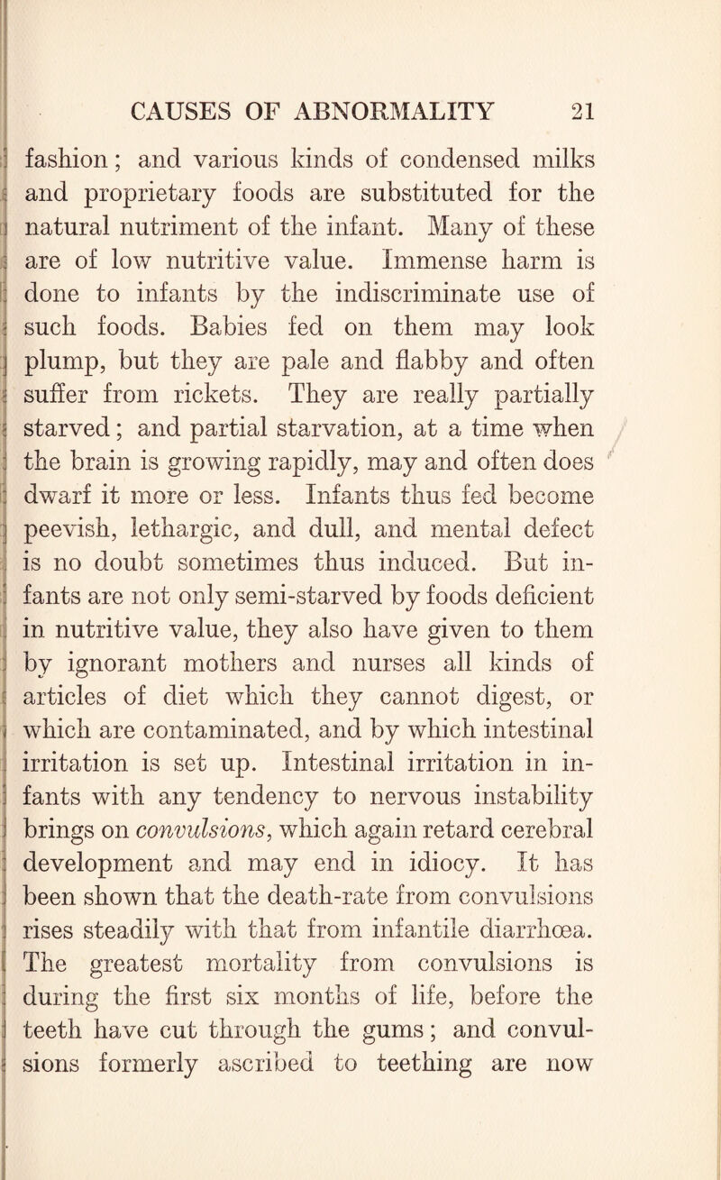 fashion; and various kinds of condensed milks and proprietary foods are substituted for the natural nutriment of the infant. Many of these are of low nutritive value. Immense harm is done to infants by the indiscriminate use of such foods. Babies fed on them may look plump, but they are pale and flabby and often i suffer from rickets. They are really partially ! starved; and partial starvation, at a time when the brain is growing rapidly, may and often does : dwarf it more or less. Infants thus fed become peevish, lethargic, and dull, and mental defect is no doubt sometimes thus induced. But in¬ fants are not only semi-starved by foods deficient in nutritive value, they also have given to them by ignorant mothers and nurses all kinds of articles of diet which they cannot digest, or which are contaminated, and by which intestinal irritation is set up. Intestinal irritation in in¬ fants with any tendency to nervous instability brings on convulsions, which again retard cerebral development and may end in idiocy. It has been shown that the death-rate from convulsions rises steadily with that from infantile diarrhoea, i The greatest mortality from convulsions is during the first six months of life, before the : teeth have cut through the gums; and convul- 1 sions formerly ascribed to teething are now