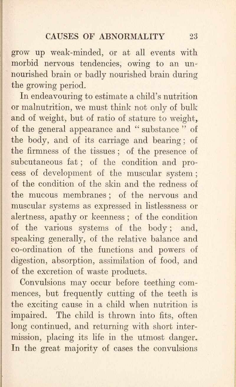 grow up weak-minded, or at all events with morbid nervous tendencies, owing to an un¬ nourished brain or badly nourished brain during the growing period. In endeavouring to estimate a child’s nutrition or malnutrition, we must think not only of bulk and of weight, but of ratio of stature to weight, of the general appearance and “ substance ” of the body, and of its carriage and bearing; of the firmness of the tissues ; of the presence of subcutaneous fat; of the condition and pro¬ cess of development of the muscular system ; of the condition of the skin and the redness of the mucous membranes ; of the nervous and muscular systems as expressed in listlessness or alertness, apathy or keenness ; of the condition of the various systems of the body; and, speaking generally, of the relative balance and co-ordination of the functions and powers of digestion, absorption, assimilation of food, and of the excretion of waste products. Convulsions may occur before teething com¬ mences, but frequently cutting of the teeth is the exciting cause in a child when nutrition is impaired. The child is thrown into fits, often long continued, and returning with short inter¬ mission, placing its life in the utmost danger. In the great majority of cases the convulsions