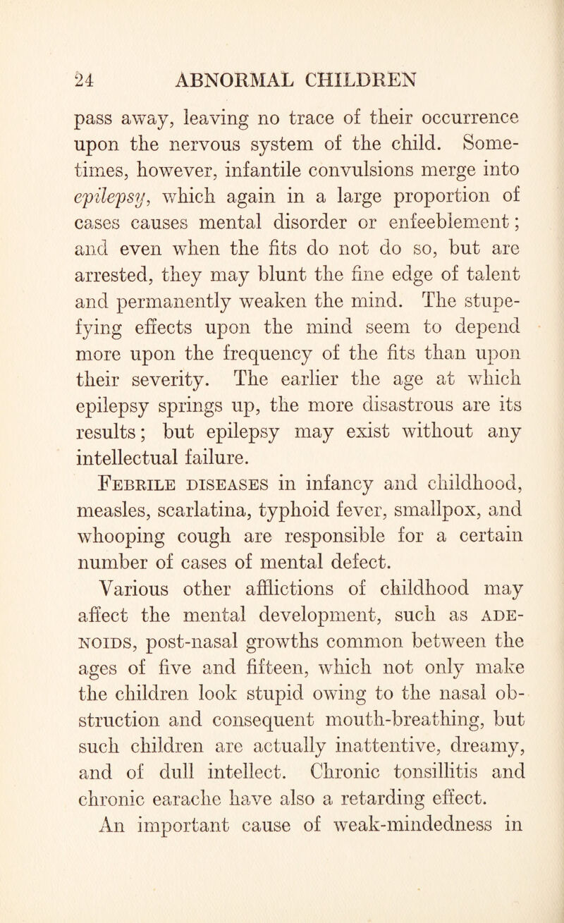 pass away, leaving no trace of their occurrence upon the nervous system of the child. Some¬ times, however, infantile convulsions merge into epilepsy, which again in a large proportion of cases causes mental disorder or enfeeblement; and even when the fits do not do so, but are arrested, they may blunt the fine edge of talent and permanently weaken the mind. The stupe¬ fying effects upon the mind seem to depend more upon the frequency of the fits than upon their severity. The earlier the age at which epilepsy springs up, the more disastrous are its results; but epilepsy may exist without any intellectual failure. Febrile diseases in infancy and childhood, measles, scarlatina, typhoid fever, smallpox, and whooping cough are responsible for a certain number of cases of mental defect. Various other afflictions of childhood may affect the mental development, such as ade¬ noids, post-nasal growths common between the ages of five and fifteen, which not only make the children look stupid owing to the nasal ob¬ struction and consequent mouth-breathing, but such children are actually inattentive, dreamy, and of dull intellect. Chronic tonsillitis and chronic earache have also a retarding effect. An important cause of weak-mindedness in