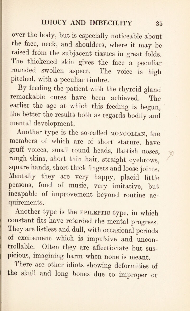 over the body, but is especially noticeable about the face, neck, and shoulders, where it may be ■ raised from the subjacent tissues in great folds. The thickened skin gives the face a peculiar rounded swollen aspect. The voice is high pitched, with a peculiar timbre. By feeding the patient with the thyroid gland remarkable cures have been achieved. The earlier the age at which this feeding is begun, the better the results both as regards bodily and mental development. Another type is the so-called Mongolian, the members of which are of short stature, have gruff voices, small round heads, fiattish noses, i rough skins, short thin hair, straight eyebrows, square hands, short thick fingers and loose joints. Mentally they are very happy, placid little persons, fond of music, very imitative, but incapable of improvement beyond routine ac¬ quirements. Another type is the epileptic type, in which > constant fits have retarded the mental progress. They are listless and dull, with occasional periods ) of excitement which is impulsive and uncon- I trollable. Often they are affectionate but sus- j picious, imagining harm when none is meant. There are other idiots showing deformities of the skull and long bones due to improper or I