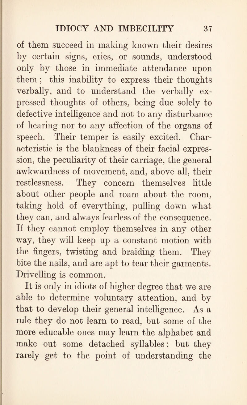 of them succeed in making known their desires by certain signs, cries, or sounds, understood only by those in immediate attendance upon them ; this inability to express their thoughts verbally, and to understand the verbally ex¬ pressed thoughts of others, being due solely to defective intelligence and not to any disturbance of hearing nor to any affection of the organs of speech. Their temper is easily excited. Char¬ acteristic is the blankness of their facial expres¬ sion, the peculiarity of their carriage, the general awkwardness of movement, and, above all, their restlessness. They concern themselves little about other people and roam about the room, taking hold of everything, pulling down what they can, and always fearless of the consequence. If they cannot employ themselves in any other way, they will keep up a constant motion with the fingers, twisting and braiding them. They bite the nails, and are apt to tear their garments. Drivelling is common. It is only in idiots of higher degree that we are able to determine voluntary attention, and by that to develop their general intelligence. As a rule they do not learn to read, but some of the more educable ones may learn the alphabet and make out some detached syllables; but they rarely get to the point of understanding the