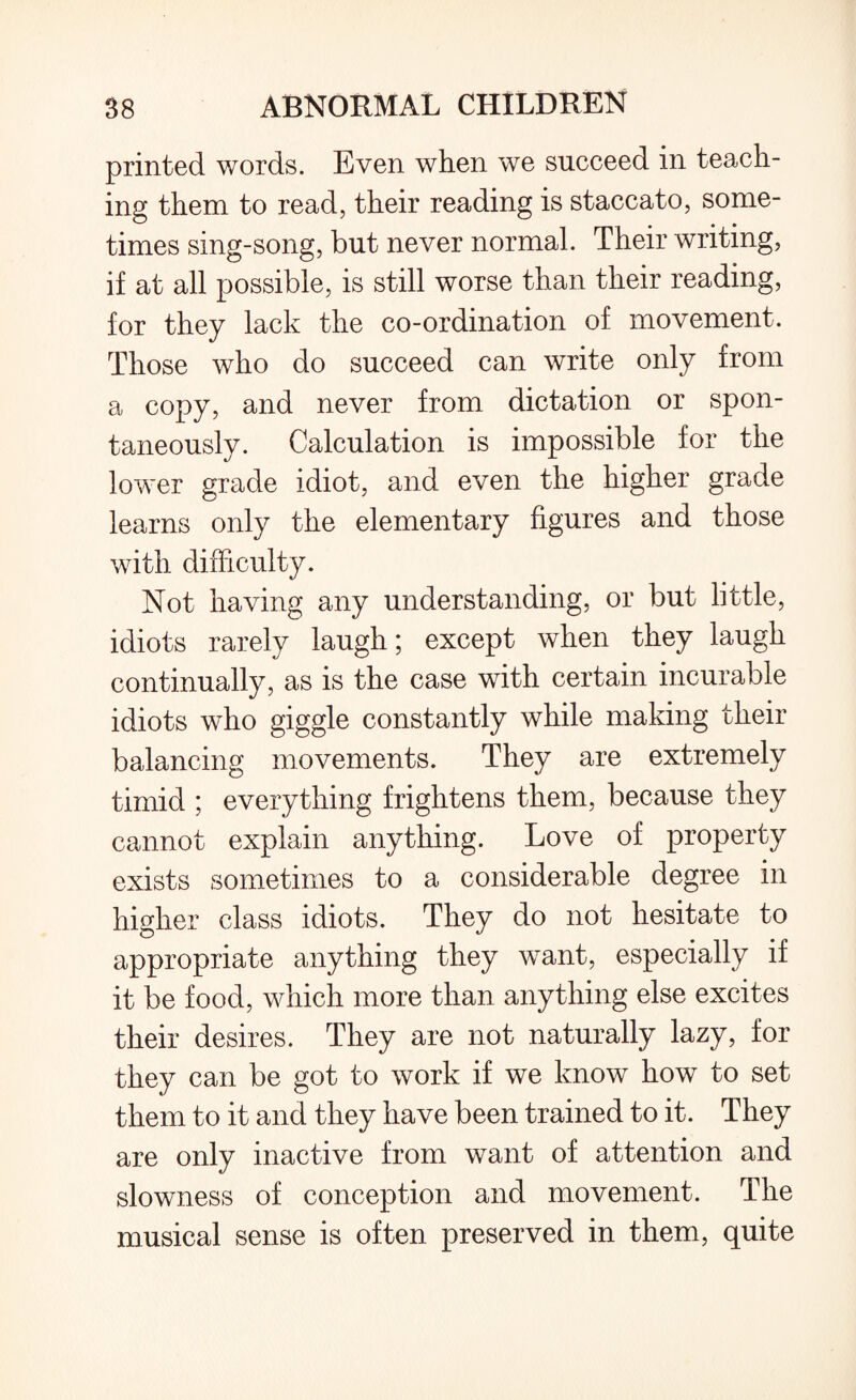 printed words. Even when we succeed in teach¬ ing them to read, their reading is staccato, some¬ times sing-song, but never normal. Their writing, if at all possible, is still worse than their reading, for they lack the co-ordination of movement. Those who do succeed can write only from a copy, and never from dictation or spon¬ taneously. Calculation is impossible for the lower grade idiot, and even the higher grade learns only the elementary figures and those with difficulty. Not having any understanding, or but little, idiots rarely laugh; except when they laugh continually, as is the case with certain incurable idiots who giggle constantly while making their balancing movements. They are extremely timid ; everything frightens them, because they cannot explain anything. Love of property exists sometimes to a considerable degree in higher class idiots. They do not hesitate to appropriate anything they want, especially if it be food, which more than anything else excites their desires. They are not naturally lazy, for they can be got to work if we know how to set them to it and they have been trained to it. They are only inactive from want of attention and slowness of conception and movement. The musical sense is often preserved in them, quite