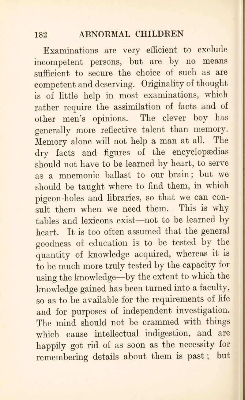 Examinations are very efficient to exclude incompetent persons, but are by no means sufficient to secure the choice of such as are competent and deserving. Originality of thought is of little help in most examinations, which rather require the assimilation of facts and of other men’s opinions. The clever boy has generally more reflective talent than memory. Memory alone will not help a man at all. The dry facts and figures of the encyclopaedias should not have to be learned by heart, to serve as a mnemonic ballast to our brain; but we should be taught where to find them, in which pigeon-holes and libraries, so that we can con¬ sult them when we need them. This is why tables and lexicons exist—not to be learned by heart. It is too often assumed that the general goodness of education is to be tested by the quantity of knowledge acquired, whereas it is to be much more truly tested by the capacity for using the knowledge—by the extent to which the knowledge gained has been turned into a faculty, so as to be available for the requirements of life and for purposes of independent investigation. The mind should not be crammed with things which cause intellectual indigestion, and are happily got rid of as soon as the necessity for remembering details about them is past; but