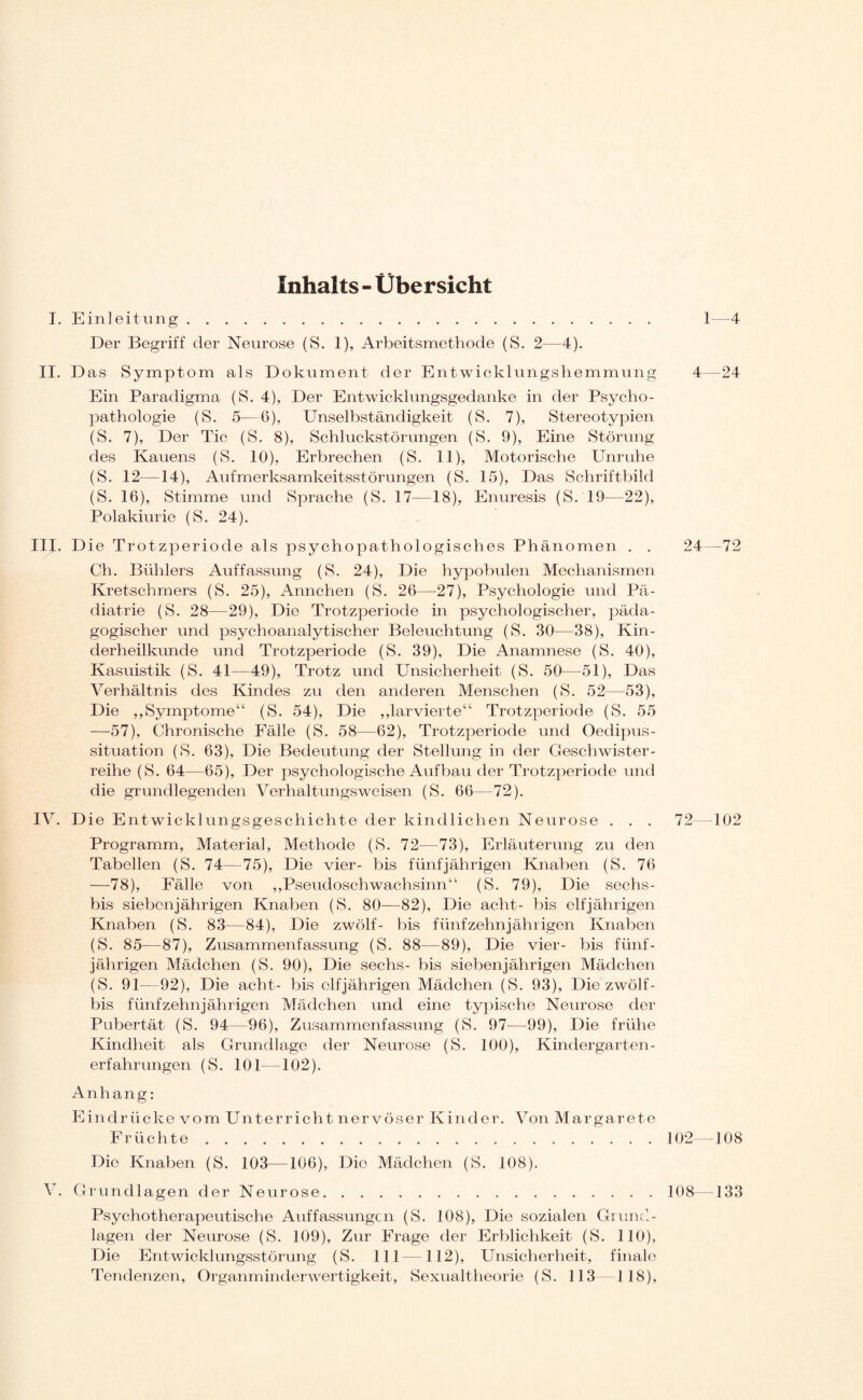 Inhalts - Übersicht I. Einleitung. 1—4 Der Begriff der Neurose (S. 1), Arbeitsmethode (S. 2—4). II. Das Symptom als Dokument der Entwicklungshemmung 4—24 Ein Paradigma (S. 4), Der Entwicklungsgedanke in der Psycho¬ pathologie (S. 5—6), Unselbständigkeit (S. 7), Stereotypien (S. 7), Der Tic (S. 8), Schluckstörungen (S. 9), Eine Störung des Kauens (S. 10), Erbrechen (S. 11), Motorische Unruhe (S. 12—14), Aufmerksamkeitsstörungen (S. 15), Das Schriftbild (S. 16), Stimme und Sprache (S. 17—18), Enuresis (S.19—22), Polakiurie (S. 24). III. Die Trotzperiode als psychopathologisches Phänomen . . 24—72 Ch. Bühlers Auffassung (S. 24), Die hypobulen Mechanismen Kretschmers (S. 25), Annchen (S. 26—27), Psychologie und Pä¬ diatrie (S. 28—29), Die Trotzperiode in psychologischer, päda¬ gogischer und psychoanalytischer Beleuchtung (S. 30—38), Kin¬ derheilkunde und Trotzperiode (S. 39), Die Anamnese (S. 40), Kasuistik (S. 41—49), Trotz und Unsicherheit (S. 50—51), Das Verhältnis des Kindes zu den anderen Menschen (S. 52—53), Die ,,Symptome“ (S. 54), Die ,,larvierte“ Trotzperiode (S. 55 —57), Chronische Fälle (S. 58—62), Trotzperiode und Oedipus- situation (S. 63), Die Bedeutung der Stellung in der Geschwister¬ reihe (S. 64—65), Der psychologische Aufbau der Trotzperiode und die grundlegenden Verhaltungsweisen (S. 66—72). IV. Die Entwicklungsgeschichte der kindlichen Neurose . . . 72—102 Programm, Material, Methode (S. 72—73), Erläuterung zu den Tabellen (S. 74—75), Die vier- bis fünfjährigen Knaben (S. 76 —78), Fälle von ,,Pseudoschwachsinn“ (S. 79), Die sechs- bis siebenjährigen Knaben (S. 80—82), Die acht- bis elfjährigen Knaben (S. 83—84), Die zwölf- bis fünfzehnjährigen Knaben (S. 85—87), Zusammenfassung (S. 88—89), Die vier- bis fünf¬ jährigen Mädchen (S. 90), Die sechs- bis siebenjährigen Mädchen (S. 91—92), Die acht- bis elfjährigen Mädchen (S. 93), Die zwölf- bis fünfzehnjährigen Mädchen und eine typische Neurose der Pubertät (S. 94—96), Zusammenfassung (S. 97-—99), Die frühe Kindheit als Grundlage der Neurose (S. 100), Kindergarten¬ erfahrungen (S. 101—102). Anhang: Eindrücke vom Unterricht nervöser Kinder. Von Margarete Früchte.102—108 Die Knaben (S. 103—106), Die Mädchen (S. 108). V. Grundlagen der Neurose.108—133 Psychotherapeutische Auffassungen (S. 108), Die sozialen Grund¬ lagen der Neurose (S. 109), Zur Frage der Erblichkeit (S. 110), Die Entwicklungsstörung (S. 111—112), Unsicherheit, finale Tendenzen, Organminderwertigkeit, Sexualtheorie (S. 113 118),