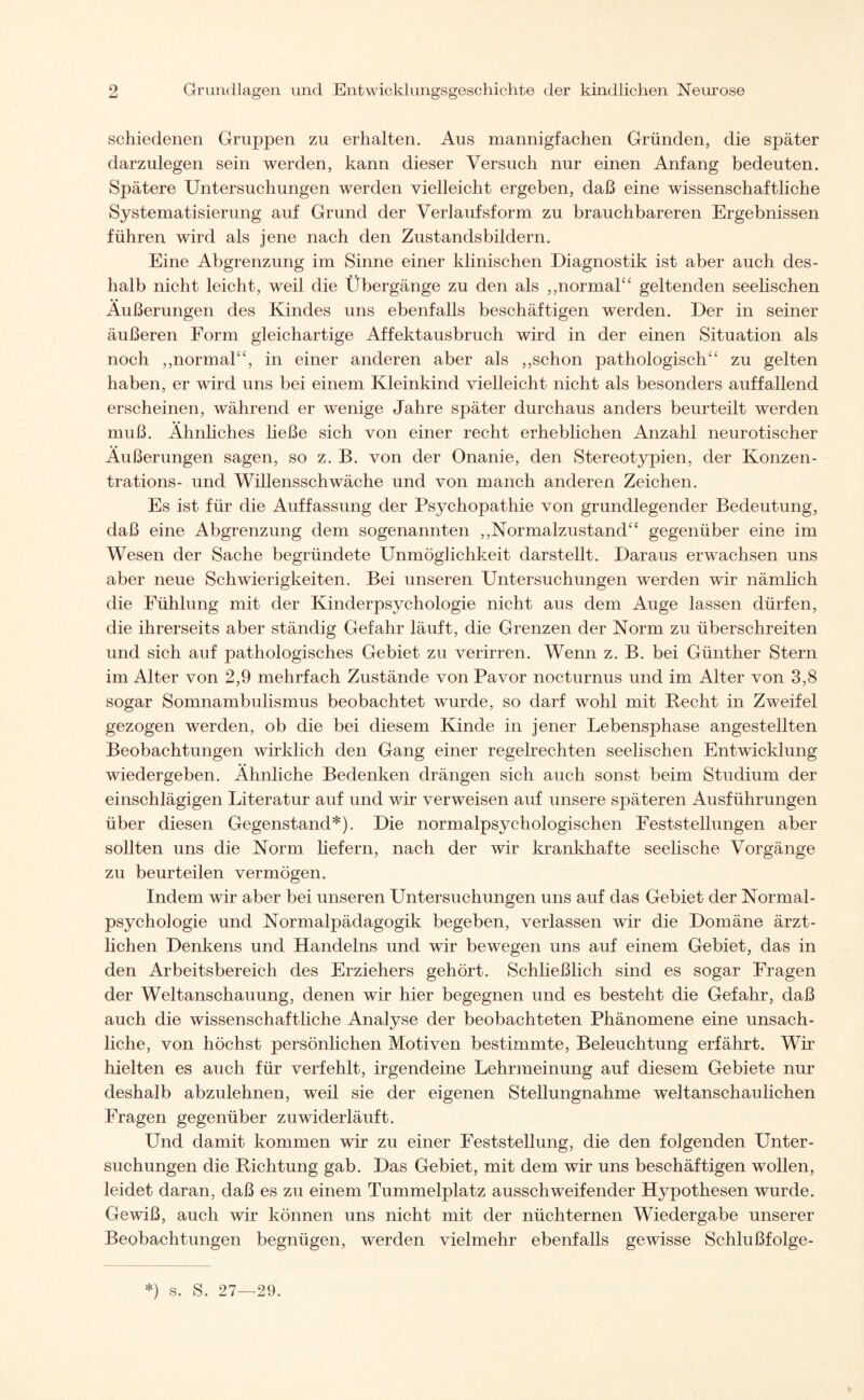 schiedenen Gruppen zu erhalten. Aus mannigfachen Gründen, die später darzulegen sein werden, kann dieser Versuch nur einen Anfang bedeuten. Spätere Untersuchungen werden vielleicht ergeben, daß eine wissenschaftliche Systematisierung auf Grund der Verlaufsform zu brauchbareren Ergebnissen führen wird als jene nach den Zustandsbildern. Eine Abgrenzung im Sinne einer klinischen Diagnostik ist aber auch des¬ halb nicht leicht, weil die Übergänge zu den als ,,normal“ geltenden seelischen Äußerungen des Kindes uns ebenfalls beschäftigen werden. Der in seiner äußeren Form gleichartige Affektausbruch wird in der einen Situation als noch „normal“, in einer anderen aber als „schon pathologisch“ zu gelten haben, er wird uns bei einem Kleinkind vielleicht nicht als besonders auffallend erscheinen, während er wenige Jahre später durchaus anders beurteilt werden muß. Ähnliches ließe sich von einer recht erheblichen Anzahl neurotischer Äußerungen sagen, so z. B. von der Onanie, den Stereotypien, der Konzen¬ trations- und Willensschwäche und von manch anderen Zeichen. Es ist für die Auffassung der Psychopathie von grundlegender Bedeutung, daß eine Abgrenzung dem sogenannten „Normalzustand“ gegenüber eine im Wesen der Sache begründete Unmöglichkeit darstellt. Daraus erwachsen uns aber neue Schwierigkeiten. Bei unseren Untersuchungen werden wir nämlich die Fühlung mit der Kinderpsychologie nicht aus dem Auge lassen dürfen, die ihrerseits aber ständig Gefahr läuft, die Grenzen der Norm zu überschreiten und sich auf pathologisches Gebiet zu verirren. Wenn z. B. bei Günther Stern im Alter von 2,9 mehrfach Zustände von Pavor nocturnus und im Alter von 3,8 sogar Somnambulismus beobachtet wurde, so darf wohl mit Recht in Zweifel gezogen werden, ob die bei diesem Kinde in jener Lebensphase angestellten Beobachtungen wirklich den Gang einer regelrechten seelischen Entwicklung wiedergeben. Ähnliche Bedenken drängen sich auch sonst beim Studium der einschlägigen Literatur auf und wir verweisen auf unsere späteren Ausführungen über diesen Gegenstand*). Die normalpsychologischen Feststellungen aber sollten uns die Norm liefern, nach der wir krankhafte seelische Vorgänge zu beurteilen vermögen. Indem wir aber bei unseren Untersuchungen uns auf das Gebiet der Normal - psychologie und Normalpädagogik begeben, verlassen wir die Domäne ärzt¬ lichen Denkens und Handelns und wir bewegen uns auf einem Gebiet, das in den Arbeitsbereich des Erziehers gehört. Schließlich sind es sogar Fragen der Weltanschauung, denen wir hier begegnen und es besteht die Gefahr, daß auch die wissenschaftliche Analyse der beobachteten Phänomene eine unsach¬ liche, von höchst persönlichen Motiven bestimmte, Beleuchtung erfährt. Wir hielten es auch für verfehlt, irgendeine Lehrmeinung auf diesem Gebiete nur deshalb abzulehnen, weil sie der eigenen Stellungnahme weltanschaulichen Fragen gegenüber zuwiderläuft. Und damit kommen wir zu einer Feststellung, die den folgenden Unter¬ suchungen die Richtung gab. Das Gebiet, mit dem wir uns beschäftigen wollen, leidet daran, daß es zu einem Tummelplatz ausschweifender Hypothesen wurde. Gewiß, auch wir können uns nicht mit der nüchternen Wiedergabe unserer Beobachtungen begnügen, werden vielmehr ebenfalls gewisse Schlußfolge- *) s. S. 27—29.