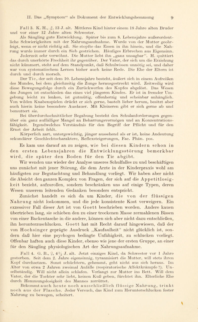 Fall 3. K. H„ ch 13 J. alt. Mittleres Kind hinter einem 18 Jahre alten Bruder und vor einer 12 Jahre alten Schwester. Als Säugling gute Entwicklung. Später bis zum 8. Lebensjahre außerordent¬ liche Schwierigkeiten mit der Nahrungsaufnahme. Wurde von der Mutter geohr- feigt, wenn er nicht richtig aß. Sie stopfte das Essen in ihn hinein, und die Nah¬ rung wurde immer durch ein Sieb gestrichen. Häufiges Erbrechen aus Eigensinn. Jederzeit sehr verwöhnt. Die Mutter liebt ihn „ganz unsagbar“. H. quittiert das durch unerhörte Frechheit ihr gegenüber. Der Vater, der sich um die Erziehung nicht kümmert, steht auf dem Standpunkt, daß Schulwissen unnötig sei, und daher war von systematischem Lernen bisher auch keine Rede. Die Ehe der Eltern ist durch und durch morsch. Der Tic, der seit dem 10. Lebensjahre besteht, äußert sich in einem Aufreißen des Mundes, bei dem gleichzeitig die Zunge herausgestreckt wird. Zeitweilig wird diese Bewegungsfolge durch ein Zurückwerfen des Kopfes abgelöst. Das Wesen des Jungen ist entschieden das eines viel jüngeren Kindes. Er ist in fremder Um¬ gebung leicht zu lenken, ist gutmütig, offenherzig und scheinbar anhänglich. Von wilden Knabenspielen drückt er sich gerne, bastelt lieber herum, besitzt aber auch hierin keine besondere Ausdauer. Mit Kleineren gibt er sich gerne ab und bemuttert sie. Bei überdurchschnittlicher Begabung besteht den Schulanforderungen gegen¬ über ein ganz auffälliger Mangel an Beharrungsvermögen und an Konzentrations¬ fähigkeit. Irgendwelches Verständnis für den Begriff der Pflicht und für den Ernst der Arbeit fehlt. Körperlich zart, untergewichtig, jünger aussehend als er ist, keine Andeutung sekundärer Geschlechtscharaktere, Reflexsteigerungen, Fac. Phän. pos. Es kam uns darauf an zu zeigen, wie bei diesen Kindern schon in den ersten Lebensjahren die Entwicklungsstörung bemerkbar wird, die später den Boden für den Tic abgibt. Wir wenden uns wieder der Analyse unseres Schulfalles zu und beschäftigen uns zunächst mit jener Störung, die dem Arzte in der Kinderpraxis wohl am häufigsten zur Begutachtung und Behandlung vorliegt. Wir haben aber nicht die Absicht den ganzen Komplex von Fragen, der sich auf die Appetitlosig¬ keit bezieht, aufzurollen, sondern beschränken uns auf einige Typen, deren Wesen unserem leitenden Gedanken besonders entspricht. Zunächst handelt es sich da um Kinder, die von der flüssigen Nahrung nicht loskommen, und die jede konsistente Kost verweigern. Ein exzessiver Fall dieser Art ist von Goett beschrieben worden. Andere kauen übertrieben lang, sie schieben den zu einer trockenen Masse zermahlenen Bissen von einer Backentasche in die andere, können sich aber nicht dazu entschließen, ihn herunterzuschlucken. Goett hat mit Recht darauf hingewiesen, daß der von Hochsinger geprägte Ausdruck „Kaufaulheit“ nicht glücklich ist, son¬ dern daß hier eine psychogen bedingte Unfähigkeit, zu schlucken vorliegt. Offenbar haften auch diese Kinder, ebenso wie jene der ersten Gruppe, an einer für den Säugling physiologischen Art der Nahrungsaufnahme. Fall 4. G. B„ 4% J. alt. Jetzt einziges Kind, da Schwester vor 1 Jahre gestorben. Seit dem 2. Jahre eigensinnig, tyrannisiert die Mutter, will stets ihren Kopf durchsetzen. Sonst schüchtern, gehemmt, geht nicht aus sich heraus. Im Alter von etwa 2 Jahren zweimal Anfälle (respiratorische Affektkrämpfe ?). Un¬ selbständig. Will nicht allein schlafen. Verlangt zur Mutter ins Bett. Will dem Vater, der die Tochter sehr liebt, keinen Kuß geben, fürchtet ihn. Elterliche Ehe durch Hemmungslosigkeit des Mannes zerrüttet. Bekommtauch heute noch ausschließlich flüssige Nahrung, trinkt noch aus der Flasche. Jeder Versuch, das Kind zum Herunterschlucken fester Nahrung zu bewegen, scheitert.