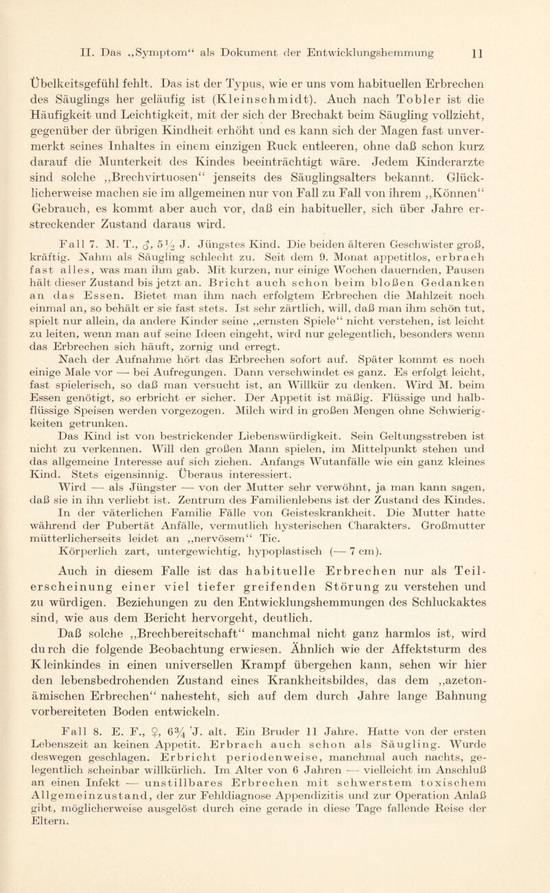 Übelkeitsgefühl fehlt. Das ist der Typus, wie er uns vom habituellen Erbrechen des Säuglings her geläufig ist (Kleinschmidt). Auch nach To hier ist die Häufigkeit und Leichtigkeit, mit der sich der Brechakt beim Säugling vollzieht, gegenüber der übrigen Kindheit erhöht und es kann sich der Magen fast unver¬ merkt seines Inhaltes in einem einzigen B-uck entleeren, ohne daß schon kurz darauf die Munterkeit des Kindes beeinträchtigt wäre. Jedem Kinderärzte sind solche ,,Brechvirtuosen“ jenseits des Säuglingsalters bekannt. Glück¬ licherweise machen sie im allgemeinen nur von Fall zu Fall von ihrem „Können“ Gebrauch, es kommt aber auch vor, daß ein habitueller, sich über Jahre er¬ streckender Zustand daraus wird. Fall 7. M. T., (L 5K J. Jüngst es Kind. Die beiden älteren Geschwister groß, kräftig. Kahm als Säugling schlecht zu. Seit dem 9. Monat appetitlos, erbrach fast alles, was man ihm gab. Mit kurzen, nur einige Wochen dauernden, Pausen hält dieser Zustand bis jetzt an. Bricht auch schon beim bloßen Gedanken an das Essen. Bietet man ihm nach erfolgtem Erbrechen die Mahlzeit noch einmal an, so behält er sie fast stets. Ist sehr zärtlich, will, daß man ihm schön tut, spielt nur allein, da andere Kinder seine „ernsten Spiele“ nicht verstehen, ist leicht zu leiten, wenn man auf seine Ideen eingeht, wird nur gelegentlich, besonders wenn das Erbrechen sich häuft, zornig und erregt. Nach der Aufnahme hört das Erbrechen sofort auf. Später kommt es noch einige Male vor — bei Aufregungen. Dann verschwindet es ganz. Es erfolgt leicht, fast spielerisch, so daß man versucht ist, an Willkür zu denken. Wird M. beim Essen genötigt, so erbricht er sicher. Der Appetit ist mäßig. Flüssige und halb- flüssige Speisen werden vorgezogen. Milch wird in großen Mengen ohne Schwierig¬ keiten getrunken. Das Kind ist von bestrickender Liebenswürdigkeit. Sein Geltungsstreben ist nicht zu verkennen. Will den großen Mann spielen, im Mittelpunkt stehen und das allgemeine Interesse auf sich ziehen. Anfangs Wutanfälle wie ein ganz kleines Kind. Stets eigensinnig. Überaus interessiert. Wird — als Jüngster — von der Mutter sehr verwöhnt, ja man kann sagen, daß sie in ihn verliebt ist. Zentrum des Familienlebens ist der Zustand des Kindes. In der väterlichen Familie Fälle von Geisteskrankheit. Die Mutter hatte während der Pubertät Anfälle, vermutlich hysterischen Charakters. Großmutter mütterlicherseits leidet an „.nervösem“ Tic. Körperlich zart, untergewichtig, hypoplastisch (— 7 cm). Auch in diesem Falle ist das habituelle Erbrechen nur als Teil¬ erscheinung einer viel tiefer greifenden Störung zu verstehen und zu würdigen. Beziehungen zu den Entwicklungshemmungen des Schluckaktes sind, wie aus dem Bericht hervorgeht, deutlich. Daß solche „Brechbereitschaft“ manchmal nicht ganz harmlos ist, wird durch die folgende Beobachtung erwiesen. Ähnlich wie der Affektsturm des Kleinkindes in einen universellen Krampf übergehen kann, sehen wir hier den lebensbedrohenden Zustand eines Krankheitsbildes, das dem „azeton- ämischen Erbrechen“ nahesteht, sich auf dem durch Jahre lange Bahnung vorbereiteten Boden entwickeln. Fall 8. E. F„ $, 63/4’J. alt. Ein Bruder 11 Jahre. Hatte von der ersten Lebenszeit an keinen Appetit. Erbrach auch schon als Säugling. Wurde deswegen geschlagen. Erbricht periodenweise, manchmal auch nachts, ge¬ legentlich scheinbar willkürlich. Im Alter von 6 Jahren -— vielleicht im Anschluß an einen Infekt -—- unstillbares Erbrechen mit schwerstem toxischem Allgemeinzustand, der zur Fehldiagnose Appendizitis und zur Operation Anlaß gibt, möglicherweise ausgelöst durch eine gerade in diese Tage fallende Beise der Eltern.