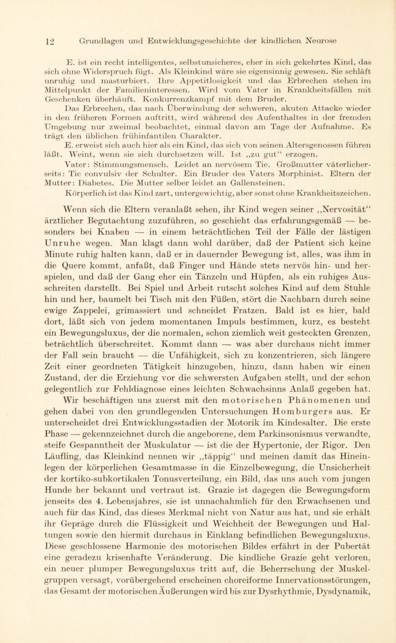 E. ist ein recht intelligentes, selbstunsicheres, eher in sich gekehrtes Kind, das sich ohne Widerspruch fügt. Als Kleinkind wäre sie eigensinnig gewesen. Sie schläft unruhig und masturbiert. Ihre Appetitlosigkeit und das Erbrechen stehen im Mittelpunkt der Familieninteressen. Wird vom Vater in Krankheitsfällen mit Geschenken überhäuft. Konkurrenzkampf mit dem Bruder. Das Erbrechen, das nach Überwindung der schweren, akuten Attacke wieder in den früheren Formen auftritt, wird während des Aufenthaltes in der fremden Umgebung nur zweimal beobachtet, einmal davon am Tage der Aufnahme. Es trägt den üblichen frühinfantilen Charakter. E. erweist sich auch hier als ein Kind, das sich von seinen Altersgenossen führen läßt. Weint, wenn sie sich durchsetzen will. Ist „zu gut“ erzogen. Vater: Stimmungsmensch. Leidet an nervösem Tic. Großmutter väterlicher¬ seits : Tic convulsiv der Schulter. Ein Bruder des Vaters Morphinist. Eltern der Mutter: Diabetes. Die Mutter selber leidet an Gallensteinen. Körperlich ist das Kind zart, untergewichtig, aber sonst ohne Krankheitszeichen. Wenn sich die Eltern veranlaßt sehen, ihr Kind wegen seiner ,,Nervosität“ ärztlicher Begutachtung zuzuführen, so geschieht das erfahrungsgemäß — be¬ sonders bei Knaben — in einem beträchtlichen Teil der Fälle der lästigen Unruhe wegen. Man klagt dann wohl darüber, daß der Patient sich keine Minute ruhig halten kann, daß er in dauernder Bewegung ist, alles, was ihm in die Quere kommt, anfaßt, daß Finger und Hände stets nervös hin- und her¬ spielen, und daß der Gang eher ein Tänzeln und Hüpfen, als ein ruhiges Aus¬ schreiten darstellt. Bei Spiel und Arbeit rutscht solches Kind auf dem Stuhle hin und her, baumelt bei Tisch mit den Füßen, stört die Nachbarn durch seine ewige Zappelei, grimassiert und schneidet Fratzen. Bald ist es hier, bald dort, läßt sich von jedem momentanen Impuls bestimmen, kurz, es besteht ein Bewegungsluxus, der die normalen, schon ziemlich weit gesteckten Grenzen, beträchtlich überschreitet. Kommt dann — was aber durchaus nicht immer der Fall sein braucht — die Unfähigkeit, sich zu konzentrieren, sich längere Zeit einer geordneten Tätigkeit hinzugeben, hinzu, dann haben wir einen Zustand, der die Erziehung vor die schwersten Aufgaben stellt, und der schon gelegentlich zur Fehldiagnose eines leichten Schwachsinns Anlaß gegeben hat. Wir beschäftigen uns zuerst mit den motorischen Phänomenen und gehen dabei von den grundlegenden Untersuchungen Homburgers aus. Er unterscheidet drei Entwicklungsstadien der Motorik im Kindesalter. Die erste Phase — gekennzeichnet durch die angeborene, dem Parkinsonismus verwandte, steife Gespanntheit der Muskulatur — ist die der Hypertonie, der Pigor. Den Läufling, das Kleinkind nennen wir ,,täppig“ und meinen damit das Hinein¬ legen der körperlichen Gesamtmasse in die Einzelbewegung, die Unsicherheit der kortiko-subkortikalen Tonusverteilung, ein Bild, das uns auch vom jungen Hunde her bekannt und vertraut ist. Grazie ist dagegen die Bewegungsform jenseits des 4. Lebensjahres, sie ist unnachahmlich für den Erwachsenen und auch für das Kind, das dieses Merkmal nicht von Natur aus hat, und sie erhält ihr Gepräge durch die Flüssigkeit und Weichheit der Bewegungen und Hal¬ tungen sowie den hiermit durchaus in Einklang befindlichen Bewegungsluxus. Diese geschlossene Harmonie des motorischen Bildes erfährt in der Pubertät eine geradezu krisenhafte Veränderung. Die kindliche Grazie geht verloren, ein neuer plumper Bewegungsluxus tritt auf, die Beherrschung der Muskel¬ gruppen versagt, vorübergehend erscheinen choreiforme Innervationsstörungen, das Gesamt der motorischen Äußerungen wird bis zur Dysrhythmie, Dysdynamik,