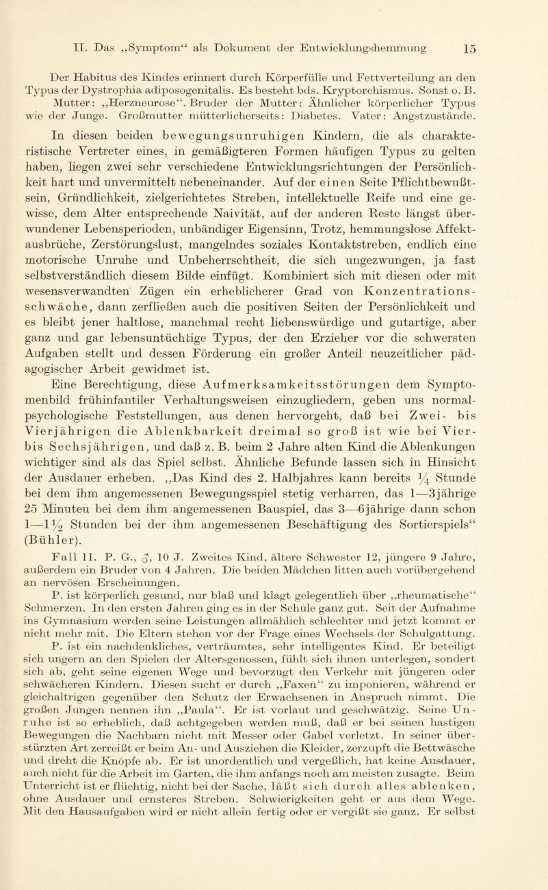 Der Habitus des Kindes erinnert durch Körperfülle und Fettverteilung an den Typus der Dystrophia adiposogenitalis. Es besteht bds. Kryptorchismus. Sonst o. B. Mutter: „Herzneurose“. Bruder der Mutter: Ähnlicher körperlicher Typus wie der Junge. Großmutter mütterlicherseits: Diabetes. Vater: Angst zustande. In diesen beiden bewegungsunruhigen Kindern, die als charakte¬ ristische Vertreter eines, in gemäßigteren Formen häufigen Typus zu gelten haben, liegen zwei sehr verschiedene Entwicklungsrichtungen der Persönlich¬ keit hart und unvermittelt nebeneinander. Auf der einen Seite Pflichtbewußt¬ sein, Gründlichkeit, zielgerichtetes Streben, intellektuelle Reife und eine ge¬ wisse, dem Alter entsprechende Naivität, auf der anderen Reste längst über¬ wundener Lebensperioden, unbändiger Eigensinn, Trotz, hemmungslose Affekt¬ ausbrüche, Zerstörungslust, mangelndes soziales Kontaktstreben, endlich eine motorische Unruhe und Unbeherrschtheit, die sich ungezwungen, ja fast selbstverständlich diesem Bilde einfügt. Kombiniert sich mit diesen oder mit wesensverwandten Zügen ein erheblicherer Grad von Konzentrations¬ schwäche, dann zerfließen auch die positiven Seiten der Persönlichkeit und es bleibt jener haltlose, manchmal recht liebenswürdige und gutartige, aber ganz und gar lebensuntüchtige Typus, der den Erzieher vor die schwersten Aufgaben stellt und dessen Förderung ein großer Anteil neuzeitlicher päd¬ agogischer Arbeit gewidmet ist. Eine Berechtigung, diese Aufmerksamkeitsstörungen dem Sympto- menbild frühinfantiler Verhaltungs weisen einzugliedern, geben uns normal- psychologische Feststellungen, aus denen hervorgeht, daß bei Zwei- bis Vierjährigen die Ablenkbarkeit dreimal so groß ist wie bei Vier- bis Sechsjährigen, und daß z. B. beim 2 Jahre alten Kind die Ablenkungen wichtiger sind als das Spiel selbst. Ähnliche Befunde lassen sich in Hinsicht der Ausdauer erheben. „Das Kind des 2. Halbjahres kann bereits % Stunde bei dem ihm angemessenen Bewegungsspiel stetig verharren, das 1—3 jährige 25 Minuteu bei dem ihm angemessenen Bauspiel, das 3—6 jährige dann schon 1—iy2 Stunden bei der ihm angemessenen Beschäftigung des Sortierspiels“ (Bühler). Fall 11. P. G„ d, 10 J. Zweites Kind, ältere Schwester 12, jüngere 9 Jahre, außerdem ein Bruder von 4 Jahren. Die beiden Mädchen litten auch vorübergehend an nervösen Erscheinungen. P. ist körperlich gesund, nur blaß und klagt gelegentlich über „rheumatische“ Schmerzen. In den ersten Jahren ging es in der Schule ganz gut. Seit der Aufnahme ins Gymnasium werden seine Leistungen allmählich schlechter und jetzt kommt er nicht mehr mit. Die Eltern stehen vor der Frage eines Wechsels der Schulgattung. P. ist ein nachdenkliches, verträumtes, sehr intelligentes Kind. Er beteiligt sich ungern an den Spielen der Altersgenossen, fühlt sich ihnen unterlegen, sondert sich ab, geht seine eigenen Wege und bevorzugt den Verkehr mit jüngeren oder schwächeren Kindern. Diesen sucht er durch „Faxen“ zu imponieren, während er gleichaltrigen gegenüber den Schutz der Erwachsenen in Anspruch nimmt. Die großen Jungen nennen ihn „Paula“. Er ist vorlaut und geschwätzig. Seine Un¬ ruhe ist so erheblich, daß achtgegeben werden muß, daß er bei seinen hastigen Bewegungen die Nachbarn nicht mit Messer oder Gabel verletzt. In seiner über¬ stürzten Art zerreißt er beim An- und Ausziehen die Kleider, zerzupft die Bettwäsche und dreht die Knöpfe ab. Er ist unordentlich und vergeßlich, hat keine Ausdauer, auch nicht für die Arbeit im Garten, die ihm anfangs noch am meisten zusagte. Beim Unterricht ist er flüchtig, nicht bei der Sache, läßt sich durch alles ablenken, ohne Ausdauer und ernsteres Streben. Schwierigkeiten geht er aus dem Wege. Mit den Hausaufgaben wird er nicht allein fertig oder er vergißt sie ganz. Er selbst