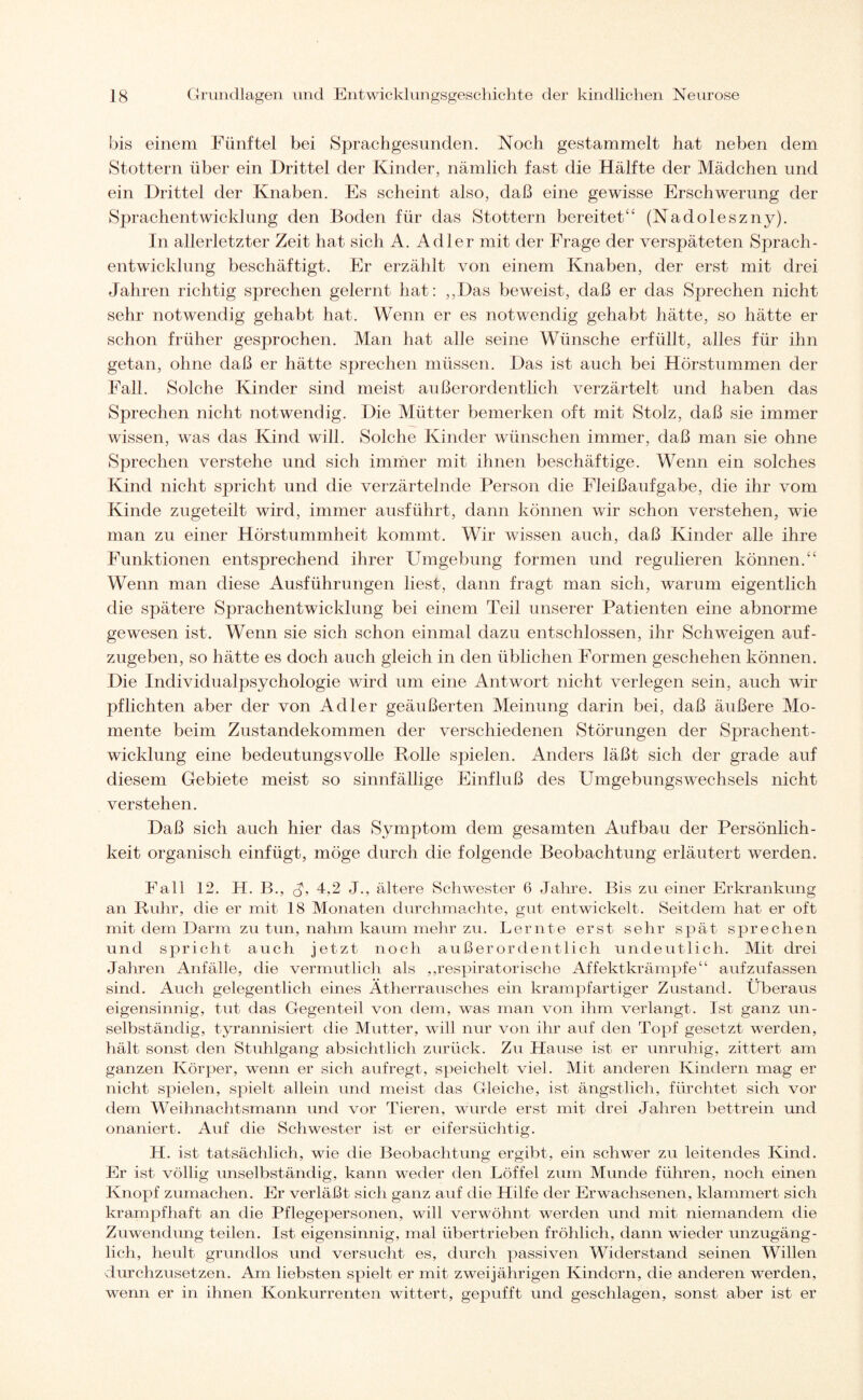 bis einem Fünftel bei Sprachgesunden. Noch gestammelt hat neben dem Stottern über ein Drittel der Kinder, nämlich fast die Hälfte der Mädchen und ein Drittel der Knaben. Es scheint also, daß eine gewisse Erschwerung der Sprachentwicklung den Boden für das Stottern bereitet“ (Nadoleszny). In allerletzter Zeit hat sich A. Adler mit der Frage der verspäteten Sprach¬ entwicklung beschäftigt. Er erzählt von einem Knaben, der erst mit drei Jahren richtig sprechen gelernt hat: ,,Das beweist, daß er das Sprechen nicht sehr notwendig gehabt hat. Wenn er es notwendig gehabt hätte, so hätte er schon früher gesprochen. Man hat alle seine Wünsche erfüllt, alles für ihn getan, ohne daß er hätte sprechen müssen. Das ist auch bei Hörstummen der Fall. Solche Kinder sind meist außerordentlich verzärtelt und haben das Sprechen nicht notwendig. Die Mütter bemerken oft mit Stolz, daß sie immer wissen, was das Kind will. Solche Kinder wünschen immer, daß man sie ohne Sprechen verstehe und sich immer mit ihnen beschäftige. Wenn ein solches Kind nicht spricht und die verzärtelnde Person die Fleißaufgabe, die ihr vom Kinde zugeteilt wird, immer ausführt, dann können wir schon verstehen, wie man zu einer Hörstummheit kommt. Wir wissen auch, daß Kinder alle ihre Funktionen entsprechend ihrer Umgebung formen und regulieren können.“ Wenn man diese Ausführungen liest, dann fragt man sich, warum eigentlich die spätere Sprachentwicklung bei einem Teil unserer Patienten eine abnorme gewesen ist. Wenn sie sich schon einmal dazu entschlossen, ihr Schweigen auf¬ zugeben, so hätte es doch auch gleich in den üblichen Formen geschehen können. Die Individualpsychologie wird um eine Antwort nicht verlegen sein, auch wir pflichten aber der von Adler geäußerten Meinung darin bei, daß äußere Mo¬ mente beim Zustandekommen der verschiedenen Störungen der Sjwachent- wicklung eine bedeutungsvolle Rolle spielen. Anders läßt sich der grade auf diesem Gebiete meist so sinnfällige Einfluß des Umgebungswechsels nicht verstehen. Daß sich auch hier das Symptom dem gesamten Aufbau der Persönlich¬ keit organisch einfügt, möge durch die folgende Beobachtung erläutert werden. Fall 12. H. B., J, 4,2 J., ältere Schwester 6 Jahre. Bis zu einer Erkrankung an Ruhr, die er mit 18 Monaten durchmachte, gut entwickelt. Seitdem hat er oft mit dem Darm zu tun, nahm kaum mehr zu. Lernte erst sehr spät sprechen und spricht auch jetzt noch außerordentlich undeutlich. Mit drei Jahren Anfälle, die vermutlich als „respiratorische Affektkrämpfe“ aufzufassen sind. Auch gelegentlich eines Atherrausches ein krampfartiger Zustand. Überaus eigensinnig, tut das Gegenteil von dem, was man von ihm verlangt. Ist ganz un¬ selbständig, tyrannisiert die Mutter, will nur von ihr auf den Topf gesetzt werden, hält sonst den Stuhlgang absichtlich zurück. Zu Hause ist er unruhig, zittert am ganzen Körper, wenn er sich aufregt, speichelt viel. Mit anderen Kindern mag er nicht spielen, spielt allein und meist das Gleiche, ist ängstlich, fürchtet sich vor dem Weihnachtsmann und vor Tieren, wurde erst mit drei Jahren bettrein und onaniert. Auf die Schwester ist er eifersüchtig. H. ist tatsächlich, wie die Beobachtung ergibt, ein schwer zu leitendes Kind. Er ist völlig unselbständig, kann weder den Löffel zum Munde führen, noch einen Knopf zumachen. Er verläßt sich ganz auf die Hilfe der Erwachsenen, klammert sich krampfhaft an die Pflegepersonen, will verwöhnt werden und mit niemandem die Zuwendung teilen. Ist eigensinnig, mal übertrieben fröhlich, dann wieder unzugäng¬ lich, heult grundlos und versucht es, durch passiven Widerstand seinen Willen durchzusetzen. Am liebsten spielt er mit zweijährigen Kindern, die anderen werden, wenn er in ihnen Konkurrenten wittert, gepufft und geschlagen, sonst aber ist er