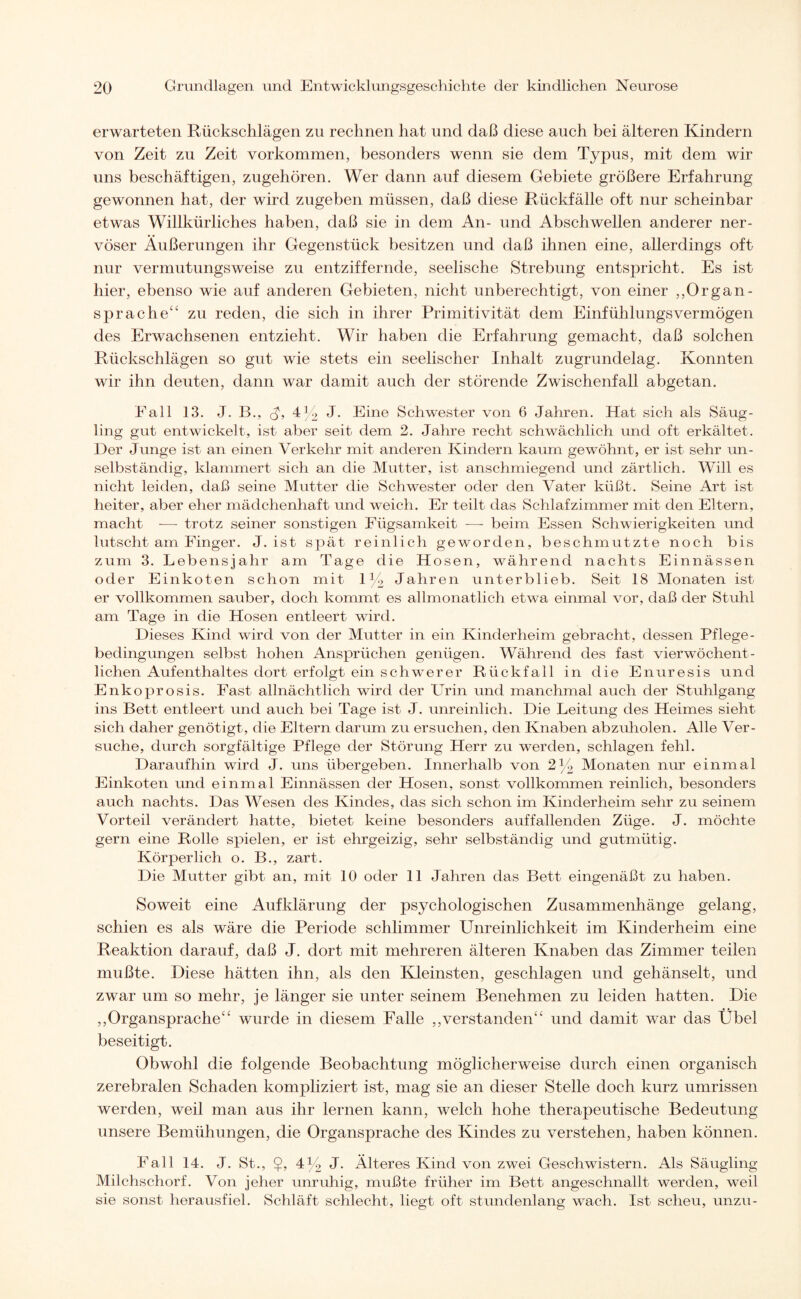 erwarteten Rückschlägen zu rechnen hat und daß diese auch bei älteren Kindern von Zeit zu Zeit Vorkommen, besonders wenn sie dem Typus, mit dem wir uns beschäftigen, zugehören. Wer dann auf diesem Gebiete größere Erfahrung gewonnen hat, der wird zugeben müssen, daß diese Rückfälle oft nur scheinbar etwas Willkürliches haben, daß sie in dem An- und Abschwellen anderer ner¬ vöser Äußerungen ihr Gegenstück besitzen und daß ihnen eine, allerdings oft nur vermutungsweise zu entziffernde, seelische Strebung entspricht. Es ist hier, ebenso wie auf anderen Gebieten, nicht unberechtigt, von einer „Organ- sprache“ zu reden, die sich in ihrer Primitivität dem Einfühlungsvermögen des Erwachsenen entzieht. Wir haben die Erfahrung gemacht, daß solchen Rückschlägen so gut wie stets ein seelischer Inhalt zugrundelag. Konnten wir ihn deuten, dann war damit auch der störende Zwischenfall abgetan. Fall 13. J. B., 4y2 J. Eine Schwester von 6 Jahren. Hat sich als Säug¬ ling gut entwickelt, ist aber seit dem 2. Jahre recht schwächlich und oft erkältet. Der Junge ist an einen Verkehr mit anderen Kindern kaum gewöhnt, er ist sehr un¬ selbständig, klammert sich an die Mutter, ist anschmiegend und zärtlich. Will es nicht leiden, daß seine Mutter die Schwester oder den Vater küßt. Seine Art ist heiter, aber eher mädchenhaft und weich. Er teilt das Schlafzimmer mit den Eltern, macht — trotz seiner sonstigen Fügsamkeit —- beim Essen Schwierigkeiten und lutscht am Finger. J. ist spät reinlich geworden, beschmutzte noch bis zum 3. Lebensjahr am Tage die Hosen, während nachts Einnässen oder Einkoten schon mit 1% Jahren unterblieb. Seit 18 Monaten ist er vollkommen sauber, doch kommt es allmonatlich etwa einmal vor, daß der Stuhl am Tage in die Hosen entleert wird. Dieses Kind wird von der Mutter in ein Kinderheim gebracht, dessen Pflege - bedingungen selbst hohen Ansprüchen genügen. Während des fast vierwöchent- lichen Aufenthaltes dort erfolgt ein schwerer Rückfall in die Enuresis und Enkoprosis. Fast allnächtlich wird der Urin und manchmal auch der Stuhlgang ins Bett entleert und auch bei Tage ist J. unreinlich. Die Leitung des Heimes sieht sich daher genötigt, die Eltern darum zu ersuchen, den Knaben abzuholen. Alle Ver¬ suche, durch sorgfältige Pflege der Störung Herr zu werden, schlagen fehl. Daraufhin wird J. uns übergeben. Innerhalb von 2y2 Monaten nur einmal Einkoten und einmal Einnässen der Hosen, sonst vollkommen reinlich, besonders auch nachts. Das Wesen des Kindes, das sich schon im Kinderheim sehr zu seinem Vorteil verändert hatte, bietet keine besonders auffallenden Züge. J. möchte gern eine Rolle spielen, er ist ehrgeizig, sehr selbständig und gutmütig. Körperlich o. B., zart. Die Mutter gibt an, mit 10 oder 11 Jahren das Bett eingenäßt zu haben. Soweit eine Aufklärung der psychologischen Zusammenhänge gelang, schien es als wäre die Periode schlimmer Unreinlichkeit im Kinderheim eine Reaktion darauf, daß J. dort mit mehreren älteren Knaben das Zimmer teilen mußte. Diese hätten ihn, als den Kleinsten, geschlagen und gehänselt, und zwar um so mehr, je länger sie unter seinem Benehmen zu leiden hatten. Die „Organsprache“ wurde in diesem Falle ,,verstanden“ und damit war das Übel beseitigt. Obwohl die folgende Beobachtung möglicherweise durch einen organisch zerebralen Schaden kompliziert ist, mag sie an dieser Stelle doch kurz umrissen werden, weil man aus ihr lernen kann, welch hohe theraj^eutische Bedeutung unsere Bemühungen, die Organsprache des Kindes zu verstehen, haben können. Fall 14. J. St., $, 4y2 J. Älteres Kind von zwei Geschwistern. Als Säugling Milchschorf. Von jeher unruhig, mußte früher im Bett angeschnallt werden, weil sie sonst herausfiel. Schläft schlecht, liegt oft stundenlang wach. Ist scheu, unzu-