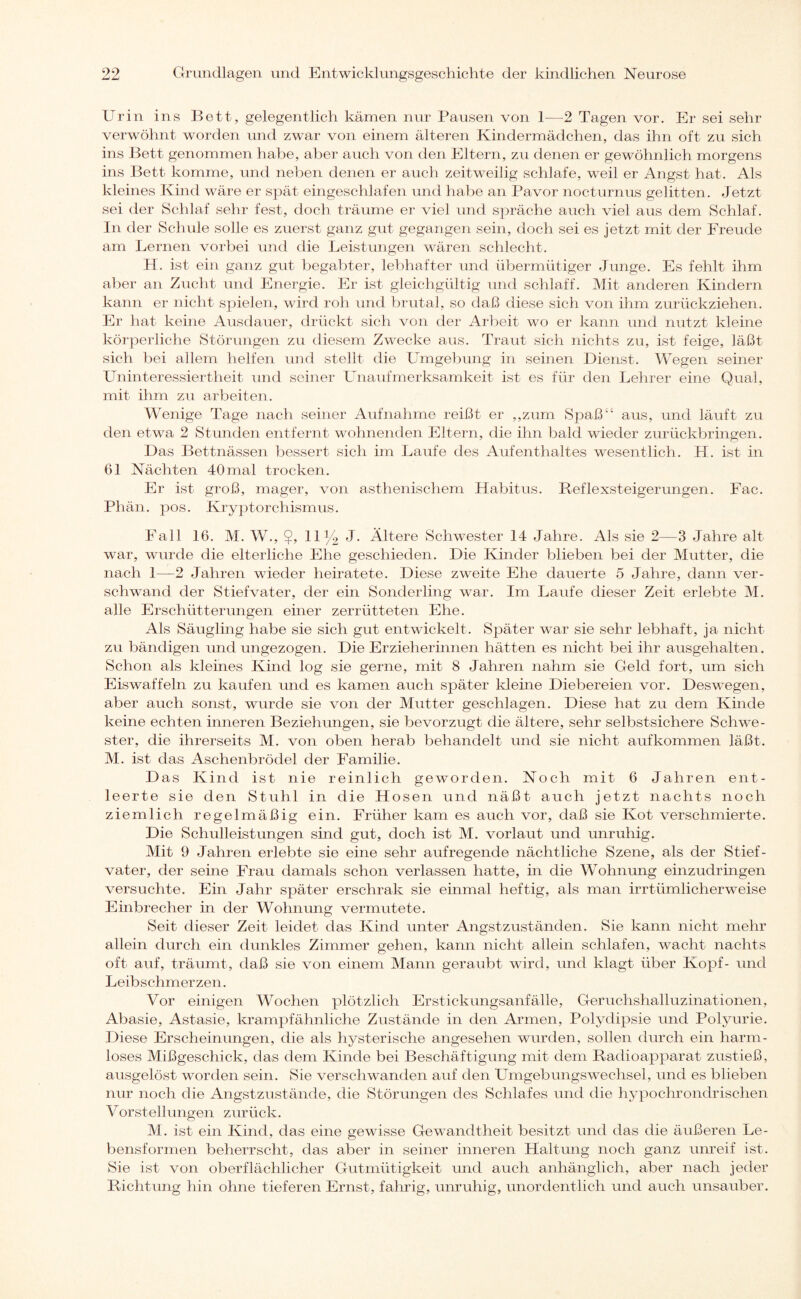 Urin ins Bett, gelegentlich kämen nur Pausen von 1—2 Tagen vor. Er sei sehr verwöhnt worden und zwar von einem älteren Kindermädchen, das ihn oft zu sich ins Bett genommen habe, aber auch von den Eltern, zu denen er gewöhnlich morgens ins Bett komme, und neben denen er auch zeitweilig schlafe, weil er Angst hat. Als kleines Kind wäre er spät eingeschlafen und habe an Pa vor nocturnus gelitten. Jetzt sei der Schlaf sehr fest, doch träume er viel und spräche auch viel aus dem Schlaf. In der Schule solle es zuerst ganz gut gegangen sein, doch sei es jetzt mit der Freude am Lernen vorbei und die Leistungen wären schlecht. H. ist ein ganz gut begabter, lebhafter und übermütiger Junge. Es fehlt ihm aber an Zucht und Energie. Er ist gleichgültig und schlaff. Mit anderen Kindern kann er nicht spielen, wird roh und brutal, so daß diese sich von ihm zurückziehen. Er hat keine Ausdauer, drückt sich von der Arbeit wo er kann und nutzt kleine körperliche Störungen zu diesem Zwecke aus. Traut sich nichts zu, ist feige, läßt sich bei allem helfen und stellt die Umgebung in seinen Dienst. Wegen seiner Uninteressiertheit und seiner Unaufmerksamkeit ist es für den Lehrer eine Qual, mit ihm zu arbeiten. Wenige Tage nach seiner Aufnahme reißt er „zum Spaß“ aus, und läuft zu den etwa 2 Stunden entfernt wohnenden Eltern, die ihn bald wieder zurückbringen. Das Bettnässen bessert sich im Laufe des Aufenthaltes wesentlich. H. ist in 61 Nächten 40mal trocken. Er ist groß, mager, von asthenischem Habitus. Reflexsteigerungen. Fac. Phän. pos. Kryptorchismus. Fall 16. M. W., $, 11 y2 J. Ältere Schwester 14 Jahre. Als sie 2—3 Jahre alt war, wurde die elterliche Ehe geschieden. Die Kinder blieben bei der Mutter, die nach 1—2 Jahren wieder heiratete. Diese zweite Ehe dauerte 5 Jahre, dann ver¬ schwand der Stiefvater, der ein Sonderling war. Im Laufe dieser Zeit erlebte M. alle Erschütterungen einer zerrütteten Ehe. Als Säugling habe sie sich gut entwickelt. Später war sie sehr lebhaft, ja nicht zu bändigen und ungezogen. Die Erzieherinnen hätten es nicht bei ihr ausgehalten. Schon als klemes Kind log sie gerne, mit 8 Jahren nahm sie Geld fort, um sich Eiswaffeln zu kaufen und es kamen auch später kleine Diebereien vor. Deswegen, aber auch sonst, wurde sie von der Mutter geschlagen. Diese hat zu dem Kinde keine echten inneren Beziehungen, sie bevorzugt die ältere, sehr selbstsichere Schwe¬ ster, die ihrerseits M. von oben herab behandelt und sie nicht aufkommen läßt. M. ist das Aschenbrödel der Familie. D as Kind ist nie reinlich geworden. Noch mit 6 Jahren ent¬ leerte sie den Stuhl in die Hosen und näßt auch jetzt nachts noch ziemlich regelmäßig ein. Früher kam es auch vor, daß sie Kot verschmierte. Die Schulleistungen sind gut, doch ist M. vorlaut und unruhig. Mit 9 Jahren erlebte sie eine sehr aufregende nächtliche Szene, als der Stief¬ vater, der seine Frau damals schon verlassen hatte, in die Wohnung einzudringen versuchte. Ein Jahr später erschrak sie einmal heftig, als man irrtümlicherweise Einbrecher in der Wohnung vermutete. Seit dieser Zeit leidet das Kind unter Angstzuständen. Sie kann nicht mehr allein durch ein dunkles Zimmer gehen, kann nicht allein schlafen, wacht nachts oft auf, träumt, daß sie von einem Mann geraubt wird, und klagt über Kopf- und Leibschmerzen. Vor einigen Wochen plötzlich Erstickungsanfälle, Geruchshalluzinationen, Abasie, Astasie, krampfähnliche Zustände in den Armen, Polydipsie und Polyurie. Diese Erscheinungen, die als hysterische angesehen wurden, sollen durch ein harm¬ loses Mißgeschick, das dem Kinde bei Beschäftigung mit dem Radioapparat zustieß, ausgelöst worden sein. Sie verschwanden auf den Umgebungswechsel, und es blieben nur noch die Angstzustände, die Störungen des Schlafes und die hypochrondrischen Vorst eil imgen zurück. AI. ist ein Kind, das eine gewisse Gewandtheit besitzt und das die äußeren Le¬ bensformen beherrscht, das aber in seiner inneren Haltung noch ganz unreif ist. Sie ist von oberflächlicher Gutmütigkeit und auch anhänglich, aber nach jeder Richtung hin ohne tieferen Ernst, fahrig, unruhig, unordentlich und auch unsauber.