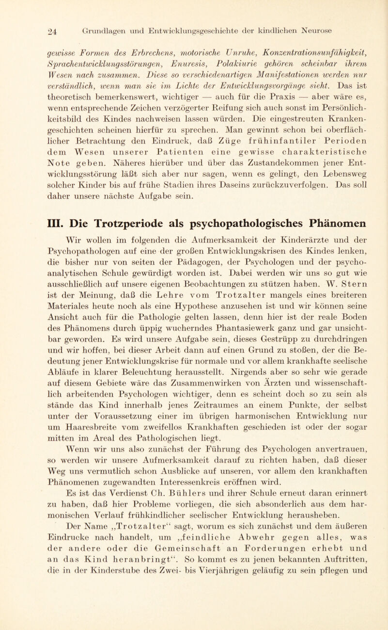 gewisse Formen des Erbrechens, motorische Unruhe, Konzentrationsunfähigkeit, Sprachentwicklungsstörungen, Enuresis, Polakiurie gehören scheinbar ihrem Wesen nach zusammen. Diese so verschiedenartigen Manifestationen werden nur verständlich, wenn man sie im Lichte der Entwicklungsvorgänge sieht. Das ist theoretisch bemerkenswert, wichtiger — auch für die Praxis — aber wäre es, wenn entsprechende Zeichen verzögerter Reifung sich auch sonst im Persönlich - keitsbild des Kindes nach weisen lassen würden. Die eingestreuten Kranken¬ geschichten scheinen hierfür zu sprechen. Man gewinnt schon bei oberfläch¬ licher Betrachtung den Eindruck, daß Züge frühinfantiler Perioden dem Wesen unserer Patienten eine gewisse charakteristische Note geben. Näheres hierüber und über das Zustandekommen jener Ent¬ wicklungsstörung läßt sich aber nur sagen, wenn es gelingt, den Lebensweg solcher Kinder bis auf frühe Stadien ihres Daseins zurückzuverfolgen. Das soll daher unsere nächste Aufgabe sein. III. Die Trotzperiode als psychopathologisches Phänomen Wir wollen im folgenden die Aufmerksamkeit der Kinderärzte und der Psychopathologen auf eine der großen Entwicklungskrisen des Kindes lenken, die bisher nur von seiten der Pädagogen, der Psychologen und der psycho¬ analytischen Schule gewürdigt worden ist. Dabei werden wir uns so gut wie ausschließlich auf unsere eigenen Beobachtungen zu stützen haben. W. Stern ist der Meinung, daß die Lehre vom Trotzalter mangels eines breiteren Materiales heute noch als eine Hypothese anzusehen ist und wir können seine Ansicht auch für die Pathologie gelten lassen, denn hier ist der reale Boden des Phänomens durch üppig wucherndes Phantasiewerk ganz und gar unsicht¬ bar geworden. Es wird unsere Aufgabe sein, dieses Gestrüpp zu durchdringen und wir hoffen, bei dieser Arbeit dann auf einen Grund zu stoßen, der die Be¬ deutung jener Entwicklungskrise für normale und vor allem krankhafte seelische Abläufe in klarer Beleuchtung herausstellt. Nirgends aber so sehr wie gerade auf diesem Gebiete wäre das Zusammenwirken von Ärzten und wissenschaft¬ lich arbeitenden Psychologen wichtiger, denn es scheint doch so zu sein als stände das Kind innerhalb jenes Zeitraumes an einem Punkte, der selbst unter der Voraussetzung einer im übrigen harmonischen Entwicklung nur um Haaresbreite vom zweifellos Krankhaften geschieden ist oder der sogar mitten im Areal des Pathologischen liegt. Wenn wir uns also zunächst der Führung des Psychologen anvertrauen, so werden wir unsere Aufmerksamkeit darauf zu richten haben, daß dieser Weg uns vermutlich schon Ausblicke auf unseren, vor allem den krankhaften Phänomenen zugewandten Interessenkreis eröffnen wird. Es ist das Verdienst Ch. Bühlers und ihrer Schule erneut daran erinnert zu haben, daß hier Probleme vorliegen, die sich absonderlich aus dem har¬ monischen Verlauf frühkindlicher seelischer Entwicklung herausheben. Der Name ,,Trotzalter“ sagt, worum es sich zunächst und dem äußeren Eindrücke nach handelt, um ,feindliche Abwehr gegen alles, was der andere oder die Gemeinschaft an Forderungen erhebt und an das Kind heranbringt“. So kommt es zu jenen bekannten Auftritten, die in der Kinderstube des Zwei- bis Vierjährigen geläufig zu sein pflegen und