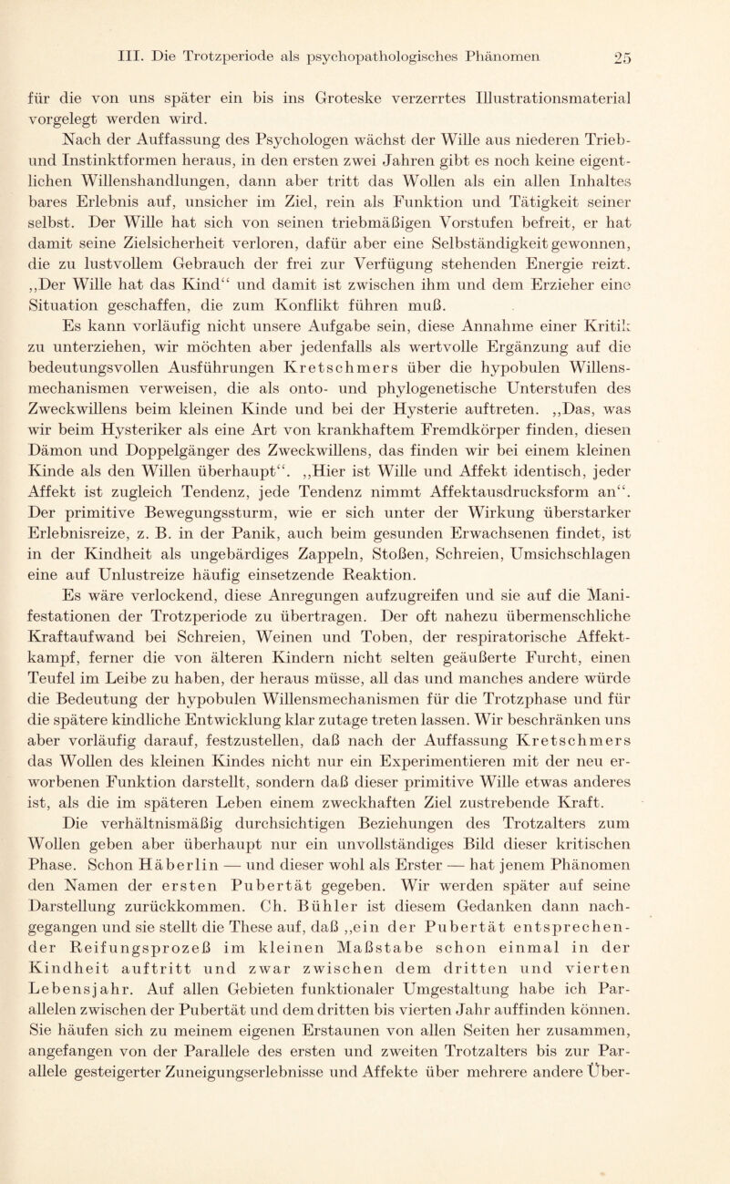 für die von uns später ein bis ins Groteske verzerrtes Illustrationsmaterial vorgelegt werden wird. Nach der Auffassung des Psychologen wächst der Wille aus niederen Trieb - und Instinktformen heraus, in den ersten zwei Jahren gibt es noch keine eigent¬ lichen Willenshandlungen, dann aber tritt das Wollen als ein allen Inhaltes bares Erlebnis auf, unsicher im Ziel, rein als Funktion und Tätigkeit seiner selbst. Der Wille hat sich von seinen triebmäßigen Vorstufen befreit, er hat damit seine Zielsicherheit verloren, dafür aber eine Selbständigkeit gewonnen, die zu lustvollem Gebrauch der frei zur Verfügung stehenden Energie reizt. ,,Der Wille hat das Kind“ und damit ist zwischen ihm und dem Erzieher eine Situation geschaffen, die zum Konflikt führen muß. Es kann vorläufig nicht unsere Aufgabe sein, diese Annahme einer Kritik zu unterziehen, wir möchten aber jedenfalls als wertvolle Ergänzung auf die bedeutungsvollen Ausführungen Kretschmers über die hypobulen Willens - mechanismen verweisen, die als onto- und phylogenetische Unterstufen des Zweckwillens beim kleinen Kinde und bei der Hysterie auf treten. ,,Das, was wir beim Hysteriker als eine Art von krankhaftem Fremdkörper finden, diesen Dämon und Doppelgänger des Zweckwillens, das finden wir bei einem kleinen Kinde als den Willen überhaupt“. ,,Hier ist Wille und Affekt identisch, jeder Affekt ist zugleich Tendenz, jede Tendenz nimmt Affektausdrucksform an“. Der primitive Bewegungssturm, wie er sich unter der Wirkung überstarker Erlebnisreize, z. B. in der Panik, auch beim gesunden Erwachsenen findet, ist in der Kindheit als ungebärdiges Zappeln, Stoßen, Schreien, Umsichschlagen eine auf Unlustreize häufig einsetzende Reaktion. Es wäre verlockend, diese Anregungen aufzugreifen und sie auf die Mani¬ festationen der Trotzperiode zu übertragen. Der oft nahezu übermenschliche Kraftaufwand bei Schreien, Weinen und Toben, der respiratorische Affekt¬ kampf, ferner die von älteren Kindern nicht selten geäußerte Furcht, einen Teufel im Leibe zu haben, der heraus müsse, all das und manches andere würde die Bedeutung der hypobulen Willensmechanismen für die Trotzphase und für die spätere kindliche Entwicklung klar zutage treten lassen. Wir beschränken uns aber vorläufig darauf, festzustellen, daß nach der Auffassung Kretschmers das Wollen des kleinen Kindes nicht nur ein Experimentieren mit der neu er¬ worbenen Funktion darstellt, sondern daß dieser primitive Wille etwas anderes ist, als die im späteren Leben einem zweckhaften Ziel zustrebende Kraft. Die verhältnismäßig durchsichtigen Beziehungen des Trotzalters zum Wollen geben aber überhaupt nur ein unvollständiges Bild dieser kritischen Phase. Schon Häberlin — und dieser wohl als Erster — hat jenem Phänomen den Namen der ersten Pubertät gegeben. Wir werden später auf seine Darstellung zurückkommen. Ch. Bühler ist diesem Gedanken dann nach- gegangen und sie stellt die These auf, daß ,,ein der Pubertät entsprechen¬ der Reifungsprozeß im kleinen Maßstabe schon einmal in der Kindheit auftritt und zwar zwischen dem dritten und vierten Lebensjahr. Auf allen Gebieten funktionaler Umgestaltung habe ich Par¬ allelen zwischen der Pubertät und dem dritten bis vierten Jahr auf finden können. Sie häufen sich zu meinem eigenen Erstaunen von allen Seiten her zusammen, angefangen von der Parallele des ersten und zweiten Trotzalters bis zur Par¬ allele gesteigerter Zuneigungserlebnisse und Affekte über mehrere andere Über-