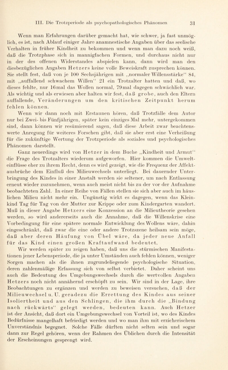 Wenn man Erfahrungen darüber gemacht hat, wie schwer, ja fast unmög¬ lich, es ist, nach Ablauf einiger Jahre anamnestische Angaben über das seelische Verhalten in früher Kindheit zu bekommen und wenn man dazu noch weiß, daß die Trotzphase sich in mannigfachen Formen, und durchaus nicht nur in der des offenen Widerstandes abspielen kann, dann wird man den diesbezüglichen Angaben Hetzers keine volle Beweiskraft zusprechen können. Sie stellt fest, daß von je 100 Sechsjährigen mit ,,normaler Willensstärke44 84, mit ,,auffallend schwachem Willen“ 21 ein Trotzalter hatten und daß, wo dieses fehlte, nur 16mal das Wollen normal, 79mal dagegen schwächlich war. Als wichtig und als erwiesen aber halten wir fest, daß grobe, auch den Eltern auffallende, Veränderungen um den kritischen Zeitpunkt herum fehlen können. Wenn wir dann noch mit Erstaunen hören, daß Trotzfälle dem Autor nur bei Zwei-bis Fünfjährigen, später kein einziges Mal mehr, untergekommen sind, dann können wir resümierend sagen, daß diese Arbeit zwar beachtens¬ werte Anregung für weiteres Forschen gibt, daß sie aber erst eine Verheißung für die zukünftige Wertung der Trotzperiode als soziales und psychologisches Phänomen darstellt. Ganz neuerdings wird von Hetzer in dem Buche ,,Kindheit und Armut“ die Frage des Trotzalters wiederum aufgeworfen. Hier kommen die Umwelt¬ einflüsse eher zu ihrem Recht, denn es wird gezeigt, wie die Frequenz der Affekt¬ ausbrüche dem Einfluß des Milieuwechsels unterliegt. Bei dauernder Unter¬ bringung des Kindes in einer Anstalt werden sie seltener, um nach Entlassung erneut wieder zuzunehmen, wenn auch meist nicht bis zu der vor der Aufnahme beobachteten Zahl. In einer Reihe von Fällen stellen sie sich aber auch im häus¬ lichen Milieu nicht mehr ein. Ungünstig wirkt es dagegen, wenn das Klein¬ kind Tag für Tag von der Mutter zur Krippe oder zum Kindergarten wandert. Muß in dieser Angabe Hetzers eine Konzession an die Milieutheorie gesehen werden, so wird andererseits auch die Annahme, daß die Willenskrise eine Vorbedingung für eine spätere normale Entwicklung desWollens wäre, dahin eingeschränkt, daß zwar die eine oder andere Trotzszene heilsam sein möge, daß aber deren Häufung von Übel wäre, da jeder neue Anfall für das Kind einen großen Kraftaufwand bedeutet. Wir werden später zu zeigen haben, daß uns die stürmischen Manifesta¬ tionen jener Lebensperiode, die ja unter Umständen auch fehlen können, weniger Sorgen machen als die ihnen zugrundeliegende psychologische Situation, deren zahlenmäßige Erfassung sich von selbst verbietet. Daher scheint uns auch die Bedeutung des Umgebungswechsels durch die wertvollen Angaben Hetzers noch nicht annähernd erschöpft zu sein. Wir sind in der Lage, ihre Beobachtungen zu ergänzen und werden zu beweisen versuchen, daß der Milieuwechsel u. U. geradezu die Errettung des Kindes aus seiner Isoliertheit und aus den Schlingen, die ihm durch die ,,Bindung nach rückwärts“ gelegt werden, bedeuten kann. Auch Hetzer ist der Ansicht, daß dort ein Umgebungswechsel von Vorteil ist, wo des Kindes Bedürfnisse mangelhaft befriedigt werden und wo man ihm mit erzieherischem Unverständnis begegnet. Solche Fälle dürften nicht selten sein und sogar dann zur Regel gehören, wenn der Rahmen des Üblichen durch die Intensität der Erscheinungen gesprengt wird.