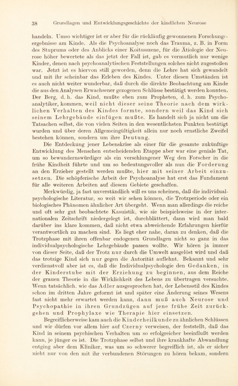handeln. Umso wichtiger ist er aber für die rückläufig gewonnenen Forschungs¬ ergebnisse am Kinde. Als die Psychoanalyse noch das Trauma, z. B. in Form des Stuprums oder des Anblicks einer Koitusszene, für die Ätiologie der Neu¬ rose höher bewertete als das jetzt der Fall ist, gab es vermutlich nur wenige Kinder, denen nach psychoanalytischen Feststellungen solches nicht zugestoßen war. Jetzt ist es hiervon still geworden, denn die Lehre hat sich gewandelt und mit ihr scheinbar das Erleben des Kindes. Unter diesen Umständen ist es auch nicht weiter wunderbar, daß durch die direkte Beobachtung am Kinde die aus den Analysen Erwachsener gezogenen Schlüsse bestätigt werden konnten. Der Berg, d. h. das Kind, mußte eben zum Propheten, d. h. zum Psycho¬ analytiker, kommen, weil nicht dieser seine Theorie nach dem wirk¬ lichen Verhalten des Kindes formte, sondern weil das Kind sich seinem Lehrgebäude einfügen mußte. Es handelt sich ja nicht um die Tatsachen selbst, die von vielen Seiten in den wesentlichsten Punkten bestätigt wurden und über deren Allgemeingültigkeit allein nur noch ernstliche Zweifel bestehen können, sondern um ihre Deutung. Die Entdeckung jener Lebenskrise als einer für die gesamte zukünftige Entwicklung des Menschen entscheidenden Etappe aber war eine geniale Tat, um so bewundernswürdiger als ein verschlungener Weg den Forscher in die frühe Kindheit führte und um so bedeutungsvoller als nun die Forderung an den Erzieher gestellt werden mußte, hier mit seiner Arbeit einzu- setzen. Die schöpferische Arbeit der Psychoanalyse hat erst das Fundament für alle weiteren Arbeiten auf diesem Gebiete geschaffen. Merkwürdig, ja fast unverständlich will es uns scheinen, daß die individual¬ psychologische Literatur, so weit wir sehen können, die Trotzperiode oder ein biologisches Phänomen ähnlicher Art übergeht. Wenn man allerdings die reiche und oft sehr gut beobachtete Kasuistik, wie sie beispielsweise in der inter¬ nationalen Zeitschrift niedergelegt ist, durchblättert, dann wird man bald darüber ins klare kommen, daß nicht etwa abweichende Erfahrungen hierfür verantwortlich zu machen sind. Es liegt eher nahe, daran zu denken, daß die Trotzphase mit ihren offenbar endogenen Grundlagen nicht so ganz in das individualpsychologische Lehrgebäude passen wollte. Wir hören ja immer von dieser Seite, daß der Trotz nur durch die Umwelt ausgelöst wird und daß das trotzige Kind sich nur gegen die Autorität auflehnt. Bekannt und sehr verdienstvoll aber ist es, daß die Individualpsychologie den Gedanken, in der Kinderstube mit der Erziehung zu beginnen, aus dem Reiche der grauen Theorie in die Wirklichkeit des Lebens zu übertragen versuchte. Wenn tatsächlich, wie das Adler ausgesprochen hat, der Lebensstil des Kindes schon im dritten Jahre geformt ist und später eine Änderung seines Wesens fast nicht mehr erwartet werden kann, dann muß auch Neurose und Psychopathie in ihren Grundzügen auf jene frühe Zeit zurück¬ gehen und Prophylaxe wie Therapie hier einsetzen. Begreiflicherweise kam auch die Kinderheilkunde zu ähnlichen Schlüssen und wir dürfen vor allem hier auf Czerny verweisen, der feststellt, daß das Kind in seinem psychischen Verhalten um so erfolgreicher beeinflußt werden kann, je jünger es ist. Die Trotzphase selbst und ihre krankhafte Abwandlung entging aber dem Kliniker, was um so schwerer begreiflich ist, als er sicher nicht nur von den mit ihr verbundenen Störungen zu hören bekam, sondern