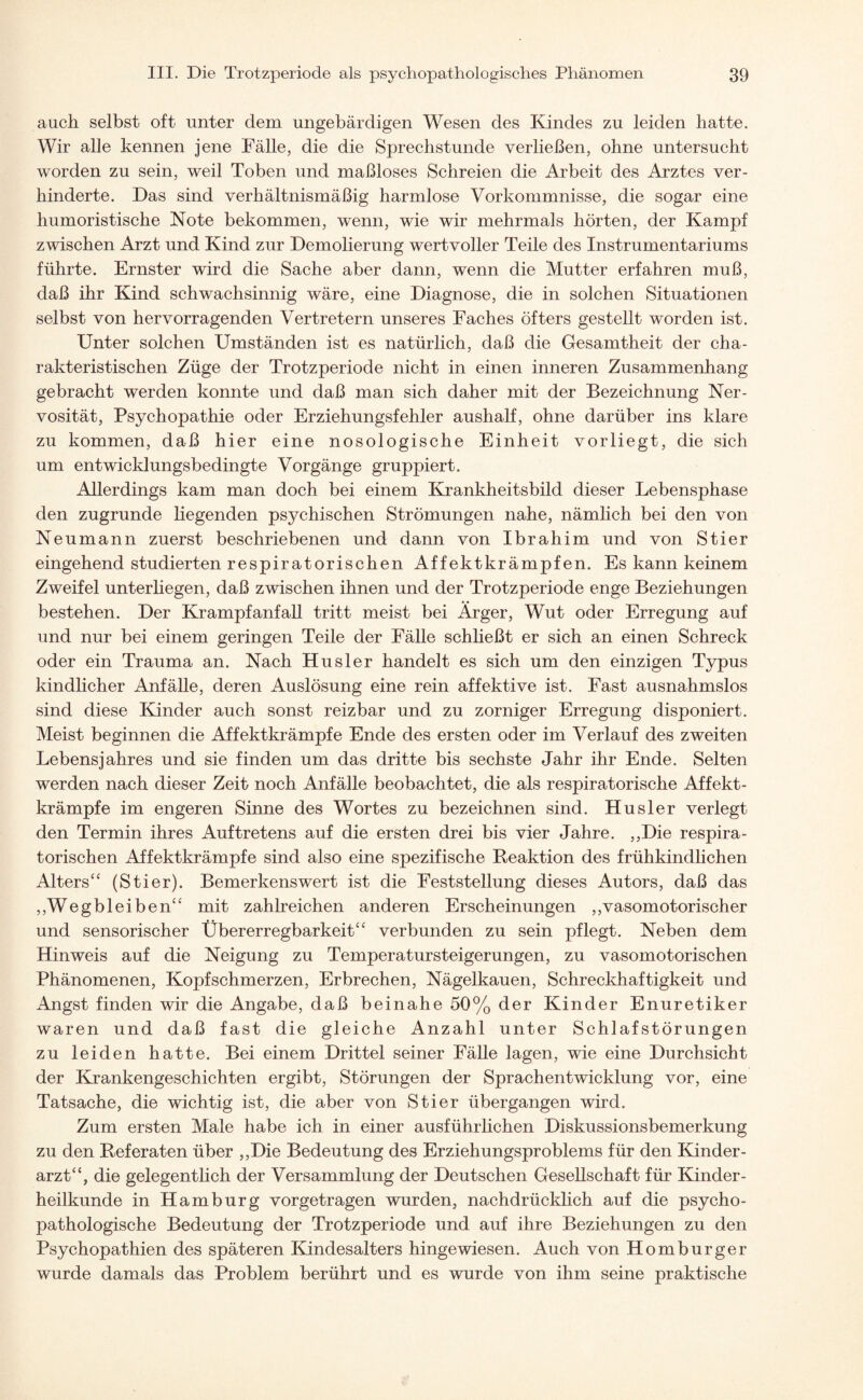 auch selbst oft unter dem ungebärdigen Wesen des Kindes zu leiden hatte. Wir alle kennen jene Fälle, die die Sprechstunde verließen, ohne untersucht worden zu sein, weil Toben und maßloses Schreien die Arbeit des Arztes ver¬ hinderte. Das sind verhältnismäßig harmlose Vorkommnisse, die sogar eine humoristische Note bekommen, wenn, wie wir mehrmals hörten, der Kampf zwischen Arzt und Kind zur Demolierung wertvoller Teile des Instrumentariums führte. Ernster wird die Sache aber dann, wenn die Mutter erfahren muß, daß ihr Kind schwachsinnig wäre, eine Diagnose, die in solchen Situationen selbst von hervorragenden Vertretern unseres Faches öfters gestellt worden ist. Unter solchen Umständen ist es natürlich, daß die Gesamtheit der cha¬ rakteristischen Züge der Trotzperiode nicht in einen inneren Zusammenhang gebracht werden konnte und daß man sich daher mit der Bezeichnung Ner¬ vosität, Psychopathie oder Erziehungsfehler aushalf, ohne darüber ins klare zu kommen, daß hier eine nosologische Einheit vorliegt, die sich um entwicklungsbedingte Vorgänge gruppiert. Allerdings kam man doch bei einem Krankheitsbild dieser Lebensphase den zugrunde liegenden psychischen Strömungen nahe, nämlich bei den von Neu mann zuerst beschriebenen und dann von Ibrahim und von Stier eingehend studierten respiratorischen Affektkrämpfen. Es kann keinem Zweifel unterliegen, daß zwischen ihnen und der Trotzperiode enge Beziehungen bestehen. Der Krampfanfall tritt meist bei Ärger, Wut oder Erregung auf und nur bei einem geringen Teile der Fälle schließt er sich an einen Schreck oder ein Trauma an. Nach Husler handelt es sich um den einzigen Typus kindlicher Anfälle, deren Auslösung eine rein affektive ist. Fast ausnahmslos sind diese Kinder auch sonst reizbar und zu zorniger Erregung disponiert. Meist beginnen die Affektkrämpfe Ende des ersten oder im Verlauf des zweiten Lebensjahres und sie finden um das dritte bis sechste Jahr ihr Ende. Selten werden nach dieser Zeit noch Anfälle beobachtet, die als respiratorische Affekt¬ krämpfe im engeren Sinne des Wortes zu bezeichnen sind. Husler verlegt den Termin ihres Auftretens auf die ersten drei bis vier Jahre. ,,Die respira¬ torischen Affektkrämpfe sind also eine spezifische Reaktion des frühkindlichen Alters“ (Stier). Bemerkenswert ist die Feststellung dieses Autors, daß das „Wegbleiben“ mit zahlreichen anderen Erscheinungen „vasomotorischer und sensorischer Übererregbarkeit“ verbunden zu sein pflegt. Neben dem Hinweis auf die Neigung zu Temperatursteigerungen, zu vasomotorischen Phänomenen, Kopfschmerzen, Erbrechen, Nägelkauen, Schreckhaftigkeit und Angst finden wir die Angabe, daß beinahe 50% der Kinder Enuretiker waren und daß fast die gleiche Anzahl unter Schlafstörungen zu leiden hatte. Bei einem Drittel seiner Fälle lagen, wie eine Durchsicht der Krankengeschichten ergibt, Störungen der Sprachentwicklung vor, eine Tatsache, die wichtig ist, die aber von Stier übergangen wird. Zum ersten Male habe ich in einer ausführlichen Diskussionsbemerkung zu den Referaten über „Die Bedeutung des Erziehungsproblems für den Kinder¬ arzt“, die gelegentlich der Versammlung der Deutschen Gesellschaft für Kinder¬ heilkunde in Hamburg vor getragen wurden, nachdrücklich auf die psycho- pathologische Bedeutung der Trotzperiode und auf ihre Beziehungen zu den Psychopathien des späteren Kindesalters hingewiesen. Auch von Homburger wurde damals das Problem berührt und es wurde von ihm seine praktische