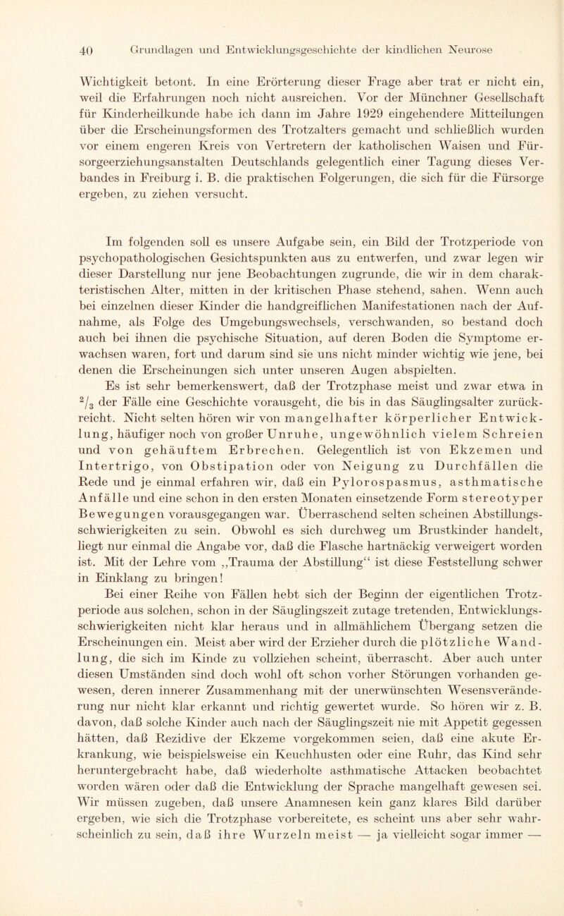 Wichtigkeit betont. In eine Erörterung dieser Frage aber trat er nicht ein, weil die Erfahrungen noch nicht ausreichen. Vor der Münchner Gesellschaft für Kinderheilkunde habe ich dann im Jahre 1929 eingehendere Mitteilungen über die Erscheinungsformen des Trotzalters gemacht und schließlich wurden vor einem engeren Kreis von Vertretern der katholischen Waisen und Für¬ sorgeerziehungsanstalten Deutschlands gelegentlich einer Tagung dieses Ver¬ bandes in Freiburg i. B. die praktischen Folgerungen, die sich für die Fürsorge ergeben, zu ziehen versucht. Im folgenden soll es unsere Aufgabe sein, ein Bild der Trotzperiode von psychopathologischen Gesichtspunkten aus zu entwerfen, und zwar legen wir dieser Darstellung nur jene Beobachtungen zugrunde, die wir in dem charak¬ teristischen Alter, mitten in der kritischen Phase stehend, sahen. Wenn auch bei einzelnen dieser Kinder die handgreif liehen Manifestationen nach der Auf¬ nahme, als Folge des Umgebungswechsels, verschwanden, so bestand doch auch bei ihnen die psychische Situation, auf deren Boden die Symptome er¬ wachsen waren, fort und darum sind sie uns nicht minder wichtig wie jene, bei denen die Erscheinungen sich unter unseren Augen abspielten. Es ist sehr bemerkenswert, daß der Trotzphase meist und zwar etwa in 2/3 der Fähe eine Geschichte vorausgeht, die bis in das Säuglingsalter zurück¬ reicht. Nicht selten hören wir von mangelhafter körperlicher Entwick¬ lung, häufiger noch von großer Unruhe, ungewöhnlich vielem Schreien und von gehäuftem Erbrechen. Gelegentlich ist von Ekzemen und Intertrigo, von Obstipation oder von Neigung zu Durchfällen die Bede und je einmal erfahren wir, daß ein Pylorospasmus, asthmatische Anfälle und eine schon in den ersten Monaten einsetzende Form stereotyper Bewegungen vorausgegangen war. Überraschend selten scheinen Abstihungs- schwierigkeiten zu sein. Obwohl es sich durchweg um Brustkinder handelt, hegt nur einmal die Angabe vor, daß die Flasche hartnäckig verweigert worden ist. Mit der Lehre vom ,,Trauma der Abstillung“ ist diese Feststellung schwer in Einklang zu bringen! Bei einer Reihe von Fällen hebt sich der Beginn der eigentlichen Trotz- periode aus solchen, schon in der Säuglingszeit zutage tretenden, Entwicklungs¬ schwierigkeiten nicht klar heraus und in allmählichem Übergang setzen die Erscheinungen ein. Meist aber wird der Erzieher durch die plötzliche Wand¬ lung, die sich im Kinde zu vollziehen scheint, überrascht. Aber auch unter diesen Umständen sind doch wohl oft schon vorher Störungen vorhanden ge¬ wesen, deren innerer Zusammenhang mit der unerwünschten Wesens Verände¬ rung nur nicht klar erkannt und richtig gewertet wurde. So hören wir z. B. davon, daß solche Kinder auch nach der Säuglingszeit nie mit Appetit gegessen hätten, daß Rezidive der Ekzeme vorgekommen seien, daß eine akute Er¬ krankung, wie beispielsweise ein Keuchhusten oder eine Ruhr, das Kind sehr heruntergebracht habe, daß wiederholte asthmatische Attacken beobachtet worden wären oder daß die EntAvicklung der Sprache mangelhaft gewesen sei. Wir müssen zugeben, daß unsere Anamnesen kein ganz klares Bild darüber ergeben, wie sich die Trotzphase vorbereitete, es scheint uns aber sehr wahr¬ scheinlich zu sein, daß ihre Wurzeln meist — ja vielleicht sogar immer —