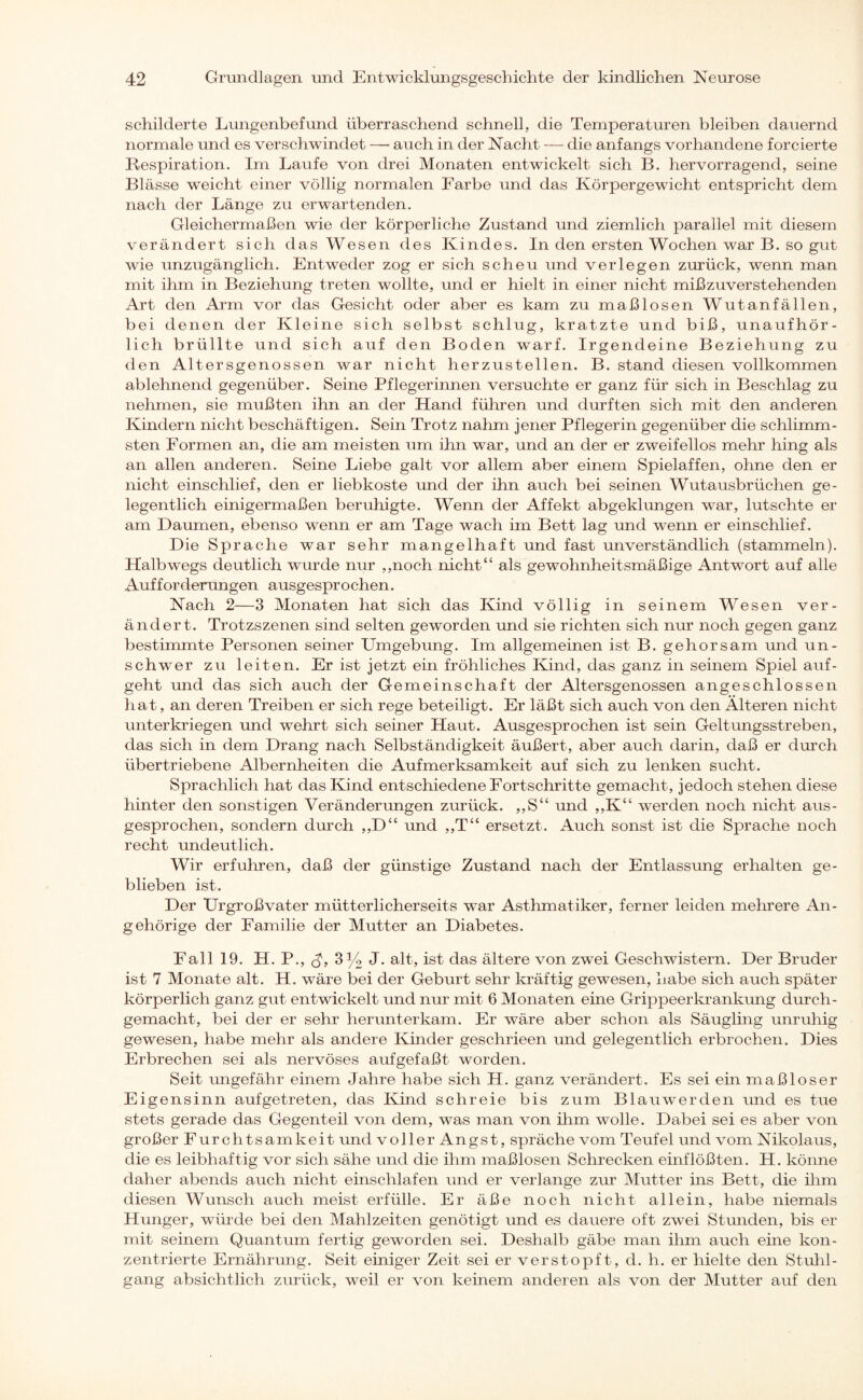 schilderte Lungenbefund überraschend schnell, die Temperaturen bleiben dauernd normale und es verschwindet — auch in der Nacht — die anfangs vorhandene forcierte Respiration. Im Laufe von drei Monaten entwickelt sich B. hervorragend, seine Blässe weicht einer völlig normalen Farbe und das Körpergewicht entspricht dem nach der Länge zu erwartenden. Gleichermaßen wie der körperliche Zustand und ziemlich parallel mit diesem verändert sich das Wesen des Kindes. In den ersten Wochen war B. so gut wie unzugänglich. Entweder zog er sich scheu und verlegen zurück, wenn man mit ihm in Beziehung treten wollte, und er hielt in einer nicht mißzuverstehenden Art den Arm vor das Gesicht oder aber es kam zu maßlosen Wutanfällen, bei denen der Kleine sich selbst schlug, kratzte und biß, unaufhör¬ lich brüllte und sich auf den Boden warf. Irgendeine Beziehung zu den Altersgenossen war nicht herzustellen. B. stand diesen vollkommen ablehnend gegenüber. Seine Pflegerinnen versuchte er ganz für sich in Beschlag zu nehmen, sie mußten ihn an der Hand führen und durften sich mit den anderen Kindern nicht beschäftigen. Sein Trotz nahm jener Pflegerin gegenüber die schlimm¬ sten Formen an, die am meisten um ihn war, und an der er zweifellos mehr hing als an allen anderen. Seine Liebe galt vor allem aber einem Spielaffen, ohne den er nicht einschlief, den er liebkoste und der ihn auch bei seinen Wutausbrüchen ge¬ legentlich einigermaßen beruhigte. Wenn der Affekt abgeklungen war, lutschte er am Daumen, ebenso wenn er am Tage wach im Bett lag und wenn er einschlief. Die Sprache war sehr mangelhaft und fast unverständlich (stammeln). Halbwegs deutlich wurde nur ,,noch nicht“ als gewohnheitsmäßige Antwort auf alle Aufforderungen ausgesprochen. Nach 2—3 Monaten hat sich das Kind völlig in seinem Wesen ver¬ ändert. Trotzszenen sind selten geworden und sie richten sich nur noch gegen ganz bestimmte Personen seiner Umgebung. Im allgemeinen ist B. gehorsam und un¬ schwer zu leiten. Er ist jetzt ein fröhliches Kind, das ganz in seinem Spiel auf- geht und das sich auch der Gemeinschaft der Altersgenossen angeschlossen hat, an deren Treiben er sich rege beteiligt. Er läßt sich auch von den Alteren nicht unterkriegen und wehrt sich seiner Haut. Ausgesprochen ist sein Geltungsstreben, das sich in dem Drang nach Selbständigkeit äußert, aber auch darin, daß er durch übertriebene Albernheiten die Aufmerksamkeit auf sich zu lenken sucht. Sprachlich hat das Kind entschiedene Fortschritte gemacht, jedoch stehen diese hinter den sonstigen Veränderungen zurück. ,,S“ und ,,K“ werden noch nicht aus¬ gesprochen, sondern durch ,,D“ und ,,T“ ersetzt. Auch sonst ist die Sprache noch recht undeutlich. Wir erfuhren, daß der günstige Zustand nach der Entlassung erhalten ge¬ blieben ist. Der Urgroßvater mütterlicherseits war Asthmatiker, ferner leiden mehrere An¬ gehörige der Familie der Mutter an Diabetes. Fall 19. H. P., <J, 3% J. alt, ist das ältere von zwei Geschwistern. Der Bruder ist 7 Monate alt. H. wäre bei der Geburt sehr kräftig gewesen, habe sich auch später körperlich ganz gut entwickelt und nur mit 6 Monaten eine Grippeerkrankung durch- gemacht, bei der er sehr herunter kam. Er wäre aber schon als Säugling unruhig gewesen, habe mehr als andere Kinder geschrieen und gelegentlich erbrochen. Dies Erbrechen sei als nervöses aufgefaßt worden. Seit ungefähr einem Jahre habe sich H. ganz verändert. Es sei ein maßloser Eigensinn aufgetreten, das Kind schreie bis zum Blauwerden und es tue stets gerade das Gegenteil von dem, was man von ihm wolle. Dabei sei es aber von großer Furchtsamkeit und voller Angst, spräche vom Teufel und vom Nikolaus, die es leibhaftig vor sich sähe und die ihm maßlosen Schrecken emflößten. H. könne daher abends auch nicht einschlafen und er verlange zur Mutter ins Bett, die ihm diesen Wunsch auch meist erfülle. Er äße noch nicht allein, habe niemals Hunger, würde bei den Mahlzeiten genötigt und es dauere oft zwei Stunden, bis er mit seinem Quantum fertig geworden sei. Deshalb gäbe man ihm auch eine kon¬ zentrierte Ernährung. Seit einiger Zeit sei er verstopft, d. h. er hielte den Stuhl¬ gang absichtlich zurück, weil er von keinem anderen als von der Mutter auf den