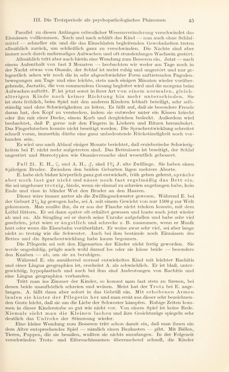 Parallel zu diesen Anfängen erfreulicher Wesens Veränderung verschwindet das Einnässen vollkommen. Nach und nach schläft das Kind —- nun auch ohne Schlaf¬ mittel -— schneller ein und die das Einschlafen begleitenden Gewohnheiten treten allmählich zurück, um schließlich ganz zu verschwinden. Die Nächte sind aber immer noch durch mehrmaliges Aufwachen und oft stundenlanges Wachsein gestört. Allmählich tritt aber auch hierin eine Wendung zum Besseren ein. Jetzt — nach einem Aufenthalt von fast 3 Monaten —- beobachten wir weder am Tage noch in der Nacht etwas von Onanie, der Schlaf ist meist ruhig und ungestört und nur ge¬ legentlich sehen wir noch die in sehr abgeschwächter Form auftretenden Pagoden¬ bewegungen am Tage und eine leichte, stets nach einigen Minuten wieder vorüber¬ gehende, Jactatio, die von summendem Gesang begleitet wird und die morgens beim Aufwachen auf tritt. P. ist jetzt sonst in ihrer Art von einem normalen, gleich- alterigen Kinde nach keiner Richtung hin mehr unterschieden. Sie ist stets fröhlich, beim Spiel mit den anderen Kindern lebhaft beteiligt, sehr selb¬ ständig und ohne Schwierigkeiten zu leiten. Es fällt auf, daß sie besondere Freude daran hat, den Kopf zu verstecken, indem sie entweder unter ein Kissen kriecht oder ihn mit einer Decke, einem Korb und dergleichen bedeckt. Außerdem wird beobachtet, daß P. gerne mit den Fingern in Löchern und Ritzen herumbohrt. Das Fingerlutschen konnte nicht beseitigt werden. Die Sprachentwicklung schreitet schnell voran, immerhin dürfte eine ganz unbedeutende Rückständigkeit noch vor¬ handen sein. Es wird uns nach Ablauf einiger Monate berichtet, daß erzieherische Schwierig¬ keiten bei P. nicht mehr auf getreten sind. Das Bettnässen ist beseitigt, der Schlaf ungestört und Stereotypien wie Onanieversuche sind wesentlich gebessert. Fall 21. E. H., und A. H., sind l3/4 J. alte Zwillinge. Sie haben einen 8jährigen Bruder. Zwischen den beiden Geburten lägen mehrere Aborte. E. habe sich bisher körperlich ganz gut entwickelt, früh gehen gelernt, spräche aber noch fast gar nicht und nässe noch fast regelmäßig das Bett ein. Sie sei ungeheuer trotzig, fände, wenn sie einmal zu schreien angefangen habe, kein Ende und risse in blinder Wut den Bruder an den Haaren. Dieser wäre immer zarter als die Zwillingsschwester gewesen. Während E. bei der Geburt 2% kg gewogen habe, sei A. mit einem Gewicht von nur 1500 g zur Welt gekommen. Man mußte ihn, da er aus der Flasche nicht trinken konnte, mit dem Löffel füttern. Er sei dann später oft erkältet gewesen und huste auch jetzt wieder ab und zu. Als Säugling sei er durch seine Unruhe aufgefallen und habe sehr viel geschrien, jetzt wäre er ängstlich und schrecke z. B. zusammen, wenn er Musik hört oder wenn die Eisenbahn vorüberfährt. Er weine zwar sehr viel, sei aber lange nicht so trotzig wie die Schwester. Auch bei ihm bestände noch Einnässen des Bettes und die Sprachentwicklung habe kaum begonnen. Die Pflegerin sei mit den Eigenarten der Kinder nicht fertig geworden. Sie werde ungeduldig, prügle auch wohl darauf los oder sie küsse beide — besonders den Knaben —- ab, um sie zu beruhigen. Während E. ein annähernd normal entwickeltes Kind mit leichter Rachitis und einer Lingua geographica ist, erscheint A. als schwächlich. Er ist blaß, unter¬ gewichtig, hypoplastisch und auch bei ihm sind Andeutungen von Rachitis und eine Lingua geographica vorhanden. Tritt man ins Zimmer der Kinder, so kommt man fast stets zu Szenen, bei denen beide unaufhörlich schreien und weinen. Meist hat der Trotz bei E. ange¬ fangen. A. fällt dann aber sofort in das Gebrüll ein. Mit erhobenen Armen laufen sie hinter der Pflegerin her und man errät aus dieser sehr bezeichnen¬ den Geste leicht, daß sie um die Liebe der Schwester kämpfen. Ruhige Zeiten kom¬ men in dieser Kinderstube so gut wie nicht vor. Von einem Sinei ist keine Rede. Niemals sieht man die Kleinen lachen und ihre Gesichtszüge spiegeln sehr deutlich das Unfrohe der Stimmung wieder. Ehre kleine Wendung zum Besseren tritt schon damit ein, daß man ihnen ein dem Alter entsprechendes Spiel -—- nämlich einen Baukasten ■— gibt. Mit Bällen, Tieren, Puppen, die sie besaßen, wußten sie nichts anzufangen. In der Folgezeit verschwinden Trotz- und Eifersuchtsszenen überraschend schnell, die Kinder