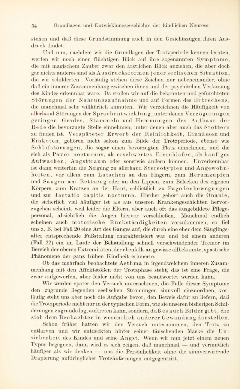 stehen und daß diese Grundstimmung auch in den Gesichtszügen ihren Aus¬ druck findet. Und nun, nachdem wir die Grundlagen der Trotzperiode kennen lernten, werfen wir noch einen flüchtigen Blick auf ihre sogenannten Symptome, die mit magischem Zauber zwar den ärztlichen Blick anziehen, die aber doch gar nichts anderes sind als Ausdrucksformen jener seelischen Situation, die wir schilderten. Vorläufig stehen diese Zeichen nur nebeneinander, ohne daß ein innerer Zusammenhang zwischen ihnen und der psychischen Verfassung des Kindes erkennbar wäre. Da stoßen wir auf die bekannten und gefürchteten Störungen der Nahrungsaufnahme und auf Formen des Erbrechens, die manchmal sehr willkürlich anmuten. Wir verzeichnen die Häufigkeit von allerhand Störungen der Sprachentwicklung, unter denen Verzögerungen geringen Grades, Stammeln und Hemmungen des Aufbaus der Rede die bevorzugte Stelle einnehmen, unter denen aber auch das Stottern zu finden ist. Verspäteter Erwerb der Reinlichkeit, Einnässen und Einkoten, gehören nicht selten zum Bilde der Trotzperiode, ebenso wie Schlafstörungen, die sogar einen bevorzugten Platz einnehmen, und die sich als Pavor nocturnus, als erschwertes Einschlafen, als häufiges Aufwachen, Angsttraum oder sonstwie äußern können. Unverkennbar ist dann weiterhin die Neigung zu allerhand Stereotypien und Angewohn¬ heiten, vor allem zum Lutschen an den Fingern, zum Herumzupfen und Saugen am Bettzeug oder an den Lippen, zum Belecken des eigenen Körpers, zum Kratzen an der Haut, schließlich zu Pagodenbewegungen und zur Jactatio capitis nocturna. Hierher gehört auch die Onanie, die sicherlich viel häufiger ist als aus unseren Krankengeschichten hervor¬ zugehen scheint, weil leider die Eltern, aber auch oft das ausgebildete Pflege¬ personal, absichtlich die Augen hiervor verschließen. Manchmal endlich scheinen auch motorische Rückständigkeiten vorzukommen, so fiel uns z. B. bei Fall 20 eine Art des Ganges auf, die durch eine eher dem Säuglings¬ alter entsprechende Fußstellung charakterisiert war und bei einem anderen (Fall 22) ein im Laufe der Behandlung schnell verschwindender Tremor im Bereich der oberen Extremitäten, der ebenfalls an gewisse allbekannte, spastische Phänomene der ganz frühen Kindheit erinnerte. Ob das mehrfach beobachtete Asthma in irgendwelchem inneren Zusam¬ menhang mit den Affektstößen der Trotzphase steht, das ist eine Frage, die zwar aufgeworfen, aber leider nicht von uns beantwortet werden kann. Wir werden später den Versuch unternehmen, die Fülle dieser Symptome den zugrunde liegenden seelischen Strömungen sinnvoll einzuordnen, vor¬ läufig steht uns aber noch die Aufgabe bevor, den Beweis dafür zu liefern, daß die Trotzperiode nicht nur in der typischen Form, wie sie unseren bisherigen Schil¬ derungen zugrunde lag, auf treten kann, sondern, daß es auch Bilder gibt, die sich dem Beobachter in wesentlich anderer Gewandung darstellen. Schon früher hatten wir den Versuch unternommen, den Trotz zu entlarven und wir entdeckten hinter seiner täuschenden Maske die Un¬ sicherheit des Kindes und seine Angst. Wenn wir nun jetzt einem neuen Typus begegnen, dann wird es sich zeigen, daß manchmal — und vermutlich häufiger als wir denken — uns die Persönlichkeit ohne die sinnverwirrende Drapierung aufdringlicher Trotzäußerungen entgegentritt.