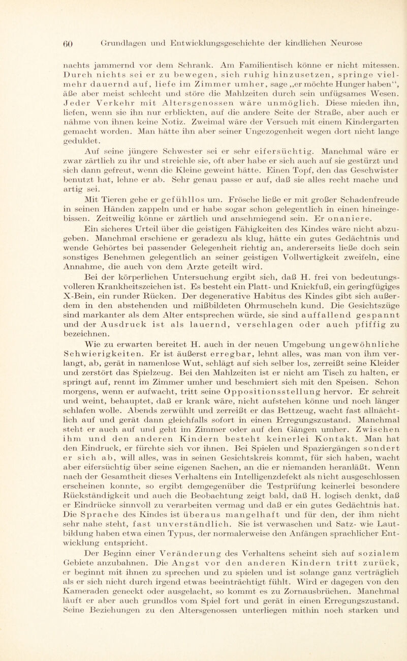 nachts jammernd vor dem Schrank. Am Familientisch könne er nicht mitessen. Durch nichts sei er zu bewegen, sich ruhig hinzusetzen, springe viel¬ mehr dauernd auf, liefe im Zimmer umher, sage ,,er möchte Hunger haben“, äße aber meist schlecht und störe die Mahlzeiten durch sein unfügsames Wesen. Jeder Verkehr mit Altersgenossen wäre unmöglich. Diese mieden ihn, liefen, wenn sie ihn nur erblickten, auf die andere Seite der Straße, aber auch er nähme von ihnen keine Notiz. Zweimal wäre der Versuch mit einem Kindergarten gemacht worden. Man hätte ihn aber seiner Ungezogenheit wegen dort nicht lange geduldet. Auf seine jüngere Schwester sei er sehr eifersüchtig. Manchmal wäre er zwar zärtlich zu ihr und streichle sie, oft aber habe er sich auch auf sie gestürzt und sich dann gefreut, wenn die Kleine geweint hätte. Einen Topf, den das Geschwister benutzt hat, lehne er ab. Sehr genau passe er auf, daß sie alles recht mache und artig sei. Mit Tieren gehe er gefühllos um. Frösche ließe er mit großer Schadenfreude in seinen Händen zappeln und er habe sogar schon gelegentlich in einen hineinge¬ bissen. Zeitweilig könne er zärtlich und anschmiegend sein. Er onaniere. Ein sicheres Urteil über die geistigen Fähigkeiten des Kindes wäre nicht abzu¬ geben. Manchmal erschiene er geradezu als klug, hätte ein gutes Gedächtnis und wende Gehörtes bei passender Gelegenheit richtig an, andererseits ließe doch sein sonstiges Benehmen gelegentlich an seiner geistigen Vollwertigkeit zweifeln, eine Annahme, die auch von dem Arzte geteilt wird. Bei der körperlichen Untersuchung ergibt sich, daß H. frei von bedeutungs¬ volleren Krankheitszeichen ist. Es besteht ein Platt- und Knickfuß, ein geringfügiges X-Bein, ein runder Bücken. Der degenerative Habitus des Kindes gibt sich außer¬ dem in den abstehenden und mißbildeten Ohrmuscheln kund. Die Gesichtszüge sind markanter als dem Alter entsprechen würde, sie sind auffallend gespannt und der Ausdruck ist als lauernd, verschlagen oder auch pfiffig zu bezeichnen. Wie zu erwarten bereitet H. auch in der neuen Umgebung ungewöhnliche Schwierigkeiten. Er ist äußerst erregbar, lehnt alles, was man von ihm ver¬ langt, ab, gerät in namenlose Wut, schlägt auf sich selber los, zerreißt seine Kleider und zerstört das Spielzeug. Bei den Mahlzeiten ist er nicht am Tisch zu halten, er springt auf, rennt im Zimmer umher und beschmiert sich mit den Speisen. Schon morgens, wenn er aufwacht, tritt seine Oppositionsstellung hervor. Er schreit und weint, behauptet, daß er krank wäre, nicht aufstehen könne und noch länger schlafen wolle. Abends zerwühlt und zerreißt er das Bettzeug, wacht fast allnächt¬ lich auf und gerät dann gleichfalls sofort in einen Erregungszustand. Manchmal steht er auch auf und geht im Zimmer oder auf den Gängen umher. Zwischen ihm und den anderen Kindern besteht keinerlei Kontakt. Man hat den Eindruck, er fürchte sich vor ihnen. Bei Spielen und Spaziergängen sondert er sich ab, will alles, was in seinen Gesichtskreis kommt, für sich haben, wacht aber eifersüchtig über seine eigenen Sachen, an die er niemanden heranläßt. Wenn nach der Gesamtheit dieses Verhaltens ein Intelligenzdefekt als nicht ausgeschlossen erscheinen konnte, so ergibt demgegenüber die Testprüfung keinerlei besondere Rückständigkeit und auch die Beobachtung zeigt bald, daß H. logisch denkt, daß er Eindrücke sinnvoll zu verarbeiten vermag und daß er ein gutes Gedächtnis hat. Die Sprache des Kindes ist überaus mangelhaft und für den, der ihm nicht sehr nahe steht, fast unverständlich. Sie ist verwaschen und Satz- wie Laut¬ bildung haben etwa einen Typus, der normalerweise den Anfängen sprachlicher Ent¬ wicklung entspricht. Der Beginn einer Veränderung des Verhaltens scheint sich auf sozialem Gebiete anzubahnen. Die Angst vor den anderen Kindern tritt zurück, er beginnt mit ihnen zu sprechen und zu spielen und ist solange ganz verträglich als er sich nicht durch irgend etwas beeinträchtigt fühlt. Wird er dagegen von den Kameraden geneckt oder ausgelacht, so kommt es zu Zornausbrüchen. Manchmal läuft er aber auch grundlos vom Spiel fort und gerät in einen Erregungszustand. Seine Beziehungen zu den Altersgenossen unterliegen mithin noch starken und
