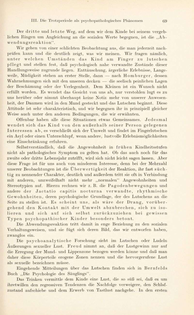 Der dritte und letzte Weg, auf dem wir dem Kinde bei seinem vergeb¬ lichen Ringen um Angleichung an die sozialen Werte begegnen, ist die „Ab¬ wendungsreaktion“. Wir gehen von einer schlichten Beobachtung aus, die man jederzeit nach¬ prüfen kann und die deutlich zeigt, was wir meinen. Wir fragen nämlich, unter welchen Umständen das Kind am Finger zu lutschen pflegt und stellen fest, daß psychologisch nahe verwandte Zustände dieser Handlungsweise zugrunde liegen. Enttäuschung, ärgerliche Erlebnisse, Lange¬ weile, Müdigkeit stehen an erster Stelle, dann — nach Homburger, dessen Wahrnehmungen sich mit den unseren decken — die seelisch peinlichen Lagen der Beschämung oder der Verlegenheit. Dem Kleinen ist ein Wunsch nicht erfüllt worden. Es wendet das Gesicht von uns ab, nur verstohlen lugt es zu uns herüber oder nimmt überhaupt keine Notiz mehr von unserer Anwesen¬ heit, der Daumen wird in den Mund gesteckt und das Lutschen beginnt. Diese Attitüde ist sehr charakteristisch, und wir begegnen ihr in prinzipiell gleicher Weise auch unter den anderen Bedingungen, die wir erwähnten. Offenbar haben alle diese Situationen etwas Gemeinsames. Jedesmal wendet sich das Kind von den außerhalb seiner Person gelegenen Interessen ab, es verschließt sich der Umwelt und findet im Fingerlutschen ein Asyl oder einen Unterschlupf, wenn andere, lustvolle Erlebnismöglichkeiten eine Einschränkung erfuhren. Selbstverständlich, daß die Angewohnheit in frühen Kindheitsstufen nicht als pathologisches Symptom zu gelten hat. Ob das auch noch für das zweite oder dritte Lebensjahr zutrifft, wird sich nicht leicht sagen lassen. Aber diese Frage ist für uns auch von minderem Interesse, denn bei der Mehrzahl unserer Beobachtungen ist die Überwertigkeit der Reaktion, ihr fast süch¬ tig zu nennender Charakter, deutlich und außerdem tritt sie oft in Verbindung mit anderen, unzweifelhaft nicht mehr ,,normalen“ Angewohnheiten und Stereotypien auf. Hierzu rechnen wir z. B. die Pagodenbewegungen und andere der Jactatio capitis nocturna verwandte, rhythmische Gewohnheiten, deren psychologische Grundlage, der des Rutschens an die Seite zu stellen ist. Es scheint uns, als wäre der Drang, vorüber¬ gehend den Kontakt mit der Umwelt abzubrechen, sich zu iso¬ lieren und sich auf sich selbst zurückzu ziehen bei gewissen Typen psychopathischer Kinder besonders betont. Die Abwendungsreaktion tritt damit in enge Beziehung zu den sozialen Verhaltungsweisen, und sie fügt sich deren Bild, das wir entworfen haben, zwanglos ein. Die psychoanalytische Forschung sieht im Lutschen oder Rudeln Äußerungen sexueller Lust. Freud nimmt an, daß der Lustgewinn nur auf die Erregung der Mund- und Lippenzone bezogen werden könne und daß man daher diese Körperteile erogene Zonen nennen und die hervorgerufene Lust als sexuelle bezeichnen müsse. Eingehende Mitteilungen über das Lutschen finden sich in Bernfelds Buch ,,Die Psychologie des Säuglings“. Das Trinken vermittle dem Kinde eine Lust, die so süß sei, daß es um ihretwillen den regressiven Tendenzen die Nachfolge verweigere, den Schlaf¬ zustand auf schiebe und dem Erwerb von Tastlust nachgehe. In den ersten