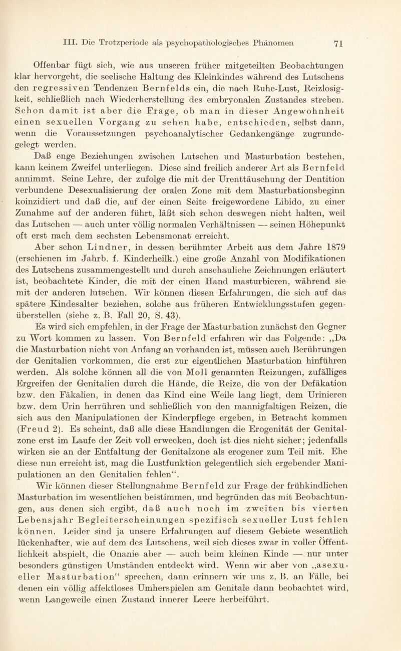 Offenbar fügt sich, wie aus unseren früher mitgeteilten Beobachtungen klar her vor geht, die seelische Haltung des Kleinkindes während des Lutschens den regressiven Tendenzen Bernfelds ein, die nach Ruhe-Lust, Reizlosig¬ keit, schließlich nach Wiederherstellung des embryonalen Zustandes streben. Schon damit ist aber die Frage, ob man in dieser Angewohnheit einen sexuellen Vorgang zu sehen habe, entschieden, selbst dann, wenn die Voraussetzungen psychoanalytischer Gedankengänge zugrunde¬ gelegt werden. Daß enge Beziehungen zwischen Lutschen und Masturbation bestehen, kann keinem Zweifel unterliegen. Diese sind freilich anderer Art als Bernfeld annimmt. Seine Lehre, der zufolge die mit der Urenttäuschung der Dentition verbundene Desexualisierung der oralen Zone mit dem Masturbationsbeginn koinzidiert und daß die, auf der einen Seite freigewordene Libido, zu einer Zunahme auf der anderen führt, läßt sich schon deswegen nicht halten, weil das Lutschen — auch unter völlig normalen Verhältnissen — seinen Höhepunkt oft erst nach dem sechsten Lebensmonat erreicht. Aber schon Lindner, in dessen berühmter Arbeit aus dem Jahre 1879 (erschienen im Jahrb. f. Kinderheilk.) eine große Anzahl von Modifikationen des Lutschens zusammengestellt und durch anschauliche Zeichnungen erläutert ist, beobachtete Kinder, die mit der einen Hand masturbieren, während sie mit der anderen lutschen. Wir können diesen Erfahrungen, die sich auf das spätere Kindesalter beziehen, solche aus früheren Entwicklungsstufen gegen¬ überstellen (siehe z. B. Fall 20, S. 43). Es wird sich empfehlen, in der Frage der Masturbation zunächst den Gegner zu Wort kommen zu lassen. Von Bernfeld erfahren wir das Folgende: ,,Da die Masturbation nicht von Anfang an vorhanden ist, müssen auch Berührungen der Genitalien Vorkommen, die erst zur eigentlichen Masturbation hinführen werden. Als solche können all die von Moll genannten Reizungen, zufälliges Ergreifen der Genitalien durch die Hände, die Reize, die von der Defäkation bzw. den Fäkalien, in denen das Kind eine Weile lang liegt, dem Urinieren bzw. dem Urin herrühren und schließlich von den mannigfaltigen Reizen, die sich aus den Manipulationen der Kinderpflege ergeben, in Betracht kommen (Freud 2). Es scheint, daß alle diese Handlungen die Erogenität der Genital¬ zone erst im Laufe der Zeit voll erwecken, doch ist dies nicht sicher; jedenfalls wirken sie an der Entfaltung der Genitalzone als erogener zum Teil mit. Ehe diese nun erreicht ist, mag die Lustfunktion gelegentlich sich ergebender Mani¬ pulationen an den Genitalien fehlen“. Wir können dieser Stellungnahme Bernfeld zur Frage der frühkindlichen Masturbation im wesentlichen beistimmen, und begründen das mit Beobachtun¬ gen, aus denen sich ergibt, daß auch noch im zweiten bis vierten Lebensjahr Begleiterscheinungen spezifisch sexueller Lust fehlen können. Leider sind ja unsere Erfahrungen auf diesem Gebiete wesentlich lückenhafter, wie auf dem des Lutschens, weil sich dieses zwar in voller Öffent¬ lichkeit abspielt, die Onanie aber — auch beim kleinen Kinde — nur unter besonders günstigen Umständen entdeckt wird. Wenn wir aber von ,^sexu¬ eller Masturbation“ sprechen, dann erinnern wir uns z. B. an Fälle, bei denen ein völlig affektloses Umherspielen am Genitale dann beobachtet wird, wenn Langeweile einen Zustand innerer Leere herbeiführt.