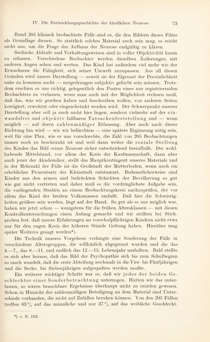 Rund 205 klinisch beobachtete Fälle sind es, die den Bildern dieses Films als Grundlage dienen. So stattlich solches Material auch sein mag, es reicht nicht aus, um die Frage des Aufbaus der Neurose endgültig zu klären. Seelische Abläufe und Verhaltungsweisen sind in voller Objektivität kaum zu erfassen. Verschiedene Beobachter werden dieselben Äußerungen mit anderen Augen sehen und werten. Das Kind hat außerdem viel mehr wie der Erwachsene die Fähigkeit, sich seiner Umwelt anzupassen. Aus all diesen Gründen wird unsere Darstellung — soweit sie der Eigenart der Persönlichkeit nahe zu kommen sucht — notgedrungen subjektiv gefärbt sein müssen. Trotz¬ dem erschien es uns richtig, gelegentlich den Posten eines nur registrierenden Beobachters zu verlassen, wenn man auch mit der Möglichkeit rechnen muß, daß das, was wir gesehen haben und beschreiben wollen, von anderen Seiten korrigiert, erweitert oder eingeschränkt werden wird. Der Schwerpunkt unserer Darstellung aber soll ja auch nicht hier liegen, sondern vielmehr auf der ein- wandsfrei und objektiv faßbaren Tatsachenfeststellung und — wenn möglich — auf deren zahlenmäßiger Erfassung. Aber auch nach dieser Richtung hin wird — wie wir befürchten — eine spätere Ergänzung nötig sein, weil für eine Plan, wie er uns vorschwebte, die Zahl von 205 Beobachtungen immer noch zu beschränkt ist und weil dann weiter die soziale Stellung des Kindes das Bild seiner Neurose sicher entscheidend beeinflußt. Der wohl¬ habende Mittelstand, vor allem der Kreis der Kaufmannschaft, dann aber auch jener der Akademiker, stellt das Hauptkontingent unseres Materials und in der Mehrzahl der Fälle ist die Großstadt der Mutterboden, wenn auch ein erheblicher Prozentsatz der Kleinstadt entstammt. Bedauerlicherweise sind Kinder aus den armen und bedrückten Schichten der Bevölkerung so gut wie gar nicht vertreten und daher muß es die vordringlichste Aufgabe sein, die vorliegenden Studien an einem Beobachtungskreis nachzuprüfen, der vor allem das Kind der breiten Volksmassen umfaßt. Daß hier die Schwierig¬ keiten größere sein werden, liegt auf der Hand. So gut als es uns möglich war, haben wir jetzt schon — wenigstens für die frühen Altersklassen — mit diesen Kontrolluntersuchungen einen Anfang gemacht und wir stellten bei Stich¬ proben fest, daß unsere Erfahrungen an vorschulpflichtigen Kindern nicht etwa nur für den engen Kreis der höheren Stände Geltung haben. Hierüber mag später Weiteres gesagt werden*). Die Technik unseres Vorgehens verlangte eine Sonderung der Fälle in verschiedene Altersgruppen, die willkürlich abgegrenzt wurden und die das 4.—7., das 8.—11. und endlich das 12.—15. Lebensjahr umfaßten. Bald stellte es sich aber heraus, daß das Bild der Psychopathie sich bis zum Schulbeginn so rasch wandelt, daß die erste Abteilung nochmals in die Vier- bis Fünfjährigen und die Sechs- bis Siebenjährigen aufgespalten werden mußte. Ein weiterer wichtiger Schritt war es, daß wir jedes der beiden Ge¬ schlechter einer Sonderbetrachtung unterzogen. Hätten wir das unter¬ lassen, so wären brauchbare Ergebnisse überhaupt nicht zu erzielen gewesen. Schon in Hinsicht der zahlenmäßigen Beteiligung an dem Material sind Unter¬ schiede vorhanden, die nicht auf Zufällen beruhen können. Von den 205 Fällen treffen 63 % auf das männliche und nur 37 % auf das weibliche Geschlecht.